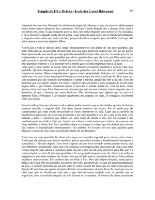 Templo de Ifá e Orixás - Iyalorisa Leoni Ifawunmi
Enquanto isso na terra, Osemeji foi subitamente pego pela doença, o que era uma novidade porque
nunca tinha estado indisposto até o momento. Próximo à tarde daquele dia, a doença ficou séria e
ele entrou em coma. Já que ninguém gostava dele, não tinha ninguém para atendê-lo. Na realidade,
o povo ficou feliz quando soube de seu coma. Logo antes da meia noite, ele se tornou um fantasma,
e ninguém ainda sabia que tinha morrido, porque não havia ninguém para atendê-lo visto que não
tinha esposa e nem seus próprios filhos.
Assim que a vida se afastou dele, surgiu imediatamente no céu diante do seu anjo guardião, que
antes tinha dito ao seu pai para retornar para sua casa após anoitecer naquele dia. Seu pai foi depois
disso apresentado na casa de seu anjo guardião quando Osemeji voltou ao céu. Foi então que seu pai
compreendeu o que seu anjo guardião quis dizer, quando disse que ele veria seu filho antes que o
galo canta-se na manhã seguinte. Ambos deram as boas vindas a ele e em seguida o galo cantou, seu
anjo guardião orientou-o a se esconder sob a esteira que ele tinha preparado para a ocasião.
Logo após o galo cantar, as coisas boas do céu estavam novamente visitando a casa de cada anjo
guardião. Quando chegaram ao portão de seu anjo guardião, este chamou cada um deles por seus
respectivos nomes, filhos, companheiros, riqueza, saúde, propriedade, dinheiro, etc e implorou-lhes
mais uma vez para visitar seu pupilo Osemeji na terra porque ele estava sofrendo lá. Mais uma vez,
eles disseram que não estavam acostumados a cantar a mesma canção dia sim e dia não. Eles lhe
disseram que seu pupilo lutador era muito vingativo para proceder a uma recepção de acordo para
algum deles e que tinham prometido nunca ir próximo à estrada aonde ele vivia na terra, muito
menos visitar sua casa. Eles disseram em uníssono que não era seu costume visitar ninguém que os
destruiria, já que o homem era muito belicoso. Eles adicionaram que alguém que se atrevia a
derrubar Reis e Príncipes e divindades igualmente em disputas de lutas, os esmagaria facilmente
entre seus dedos.
Seu pai então gritou que o homem sob a esteira podia escutar o que as divindades agentes da fortuna
estavam dizendo a respeito dele. Ele ficou pasmo embaixo da esteira. Foi só então que ele
compreendeu que tinha estado procurando os finais impróprios na vida. Logo que as anfitriãs da
beneficência passaram, ele saiu para perguntar a seu anjo guardião e seu pai o que devia fazer e foi
avisado a fazer o sacrifício que falhou em fazer antes de deixar o céu. Ele foi avisado a dar
imediatamente um bode a Èşu que lavaria sua cabeça e suas costas para reduzir aos poucos sua
força diabólica e física. Ele fez o sacrifício desta vez porque as cabras que ele deixou para trás no
céu tinham se multiplicado enumeramente. Ele também foi avisado por seu anjo guardião para
oferecer a maior de suas vacas ao policial celeste em um banquete.
Após isso seu anjo guardião lhe disse para pegar um caminho especial para retornar para a terra.
Assim que ele colocou seus pés no caminho, piscou seus olhos na terra e imediatamente recuperou a
consciência. Três dias depois, ficou bem e apesar do que havia tomado conhecimento inicial, que
ele relembrou vividamente, mais uma vez começou a se preparar para seu roteiro de lutas, mas antes
retirou uma de suas cabras e sacrificou para seu pai e deu um de seus carneiros para Ifá; que é a
representação terrestre de seu anjo guardião e fez um grande banquete com ele. O povo ao redor se
perguntou o que tinha mudado seu visual visto que ele não estava consciente de haver feito nenhum
sacrifício anteriormente. Ele também deu um bode a Èşu. Dois dias depois daquilo, partiu para o
palácio de Alara. Em seu caminho, encontrou um velho sacerdote de Ifá, que era uma transfiguração
de Èşu e o homem pretendia ser um adivinho. O velho homem lhe disse que ele estava indo para um
desafio de luta, mas que apesar de poder derrotar seus oponentes, deveria fazer de conta que caia no
chão logo que se envolvesse com eles e que deveria tomar cuidado com os eventos que se
seguiriam, com o resultado daquilo ele não deveria se arrepender. O homem lhe disse claramente
235
 