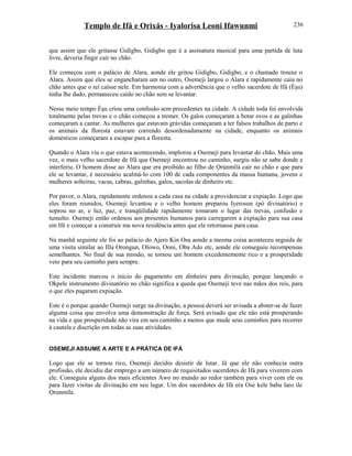 Templo de Ifá e Orixás - Iyalorisa Leoni Ifawunmi
que assim que ele gritasse Gidigbo, Gidigbo que é a assinatura musical para uma partida de luta
livre, deveria fingir cair no chão.
Ele começou com o palácio de Alara, aonde ele gritou Gidigbo, Gidigbo, e o chamado trouxe o
Alara. Assim que eles se engancharam um no outro, Osemeji largou o Alara e rapidamente caiu no
chão antes que o rei caísse nele. Em harmonia com a advertência que o velho sacerdote de Ifá (Èşu)
tinha lhe dado, permaneceu caído no chão sem se levantar.
Nesse meio tempo Èşu criou uma confusão sem precedentes na cidade. A cidade toda foi envolvida
totalmente pelas trevas e o chão começou a tremer. Os galos começaram a botar ovos e as galinhas
começaram a cantar. As mulheres que estavam grávidas começaram a ter falsos trabalhos de parto e
os animais da floresta estavam correndo desordenadamente na cidade, enquanto os animais
domésticos começaram a escapar para a floresta.
Quando o Alara viu o que estava acontecendo, implorou a Osemeji para levantar do chão. Mais uma
vez, o mais velho sacerdote de Ifá que Osemeji encontrou no caminho, surgiu não se sabe donde e
interferiu. O homem disse ao Alara que era proibido ao filho de Ọrúnmìlá cair no chão e que para
ele se levantar, é necessário acalmá-lo com 100 de cada componentes da massa humana, jovens e
mulheres solteiras, vacas, cabras, galinhas, galos, sacolas de dinheiro etc.
Por pavor, o Alara, rapidamente ordenou a cada casa na cidade a providenciar a expiação. Logo que
eles foram reunidos, Osemeji levantou e o velho homem preparou Iyerosun (pó divinatório) e
soprou no ar, e luz, paz, e tranqüilidade rapidamente tomaram o lugar das trevas, confusão e
tumulto. Osemeji então ordenou aos presentes humanos para carregarem a expiação para sua casa
em Ifé e começar a construir ma nova residência antes que ele retornasse para casa.
Na manhã seguinte ele foi ao palácio do Ajero Kin Osa aonde a mesma coisa aconteceu seguida de
uma visita similar ao Illa Orongun, Olowo, Ooni, Oba Ado etc, aonde ele conseguiu recompensas
semelhantes. No final de sua missão, se tornou um homem excedentemente rico e a prosperidade
veio para seu caminho para sempre.
Este incidente marcou o início do pagamento em dinheiro para divinação, porque lançando o
Okpele instrumento divinatório no chão significa a queda que Osemeji teve nas mãos dos reis, para
o que eles pagaram expiação.
Este é o porque quando Osemeji surge na divinação, a pessoa deverá ser avisada a abster-se de fazer
alguma coisa que envolva uma demonstração de força. Será avisado que ele não está prosperando
na vida e que prosperidade não vira em seu caminho a menos que mude seus caminhos para recorrer
à cautela e discrição em todas as suas atividades.
OSEMEJI ASSUME A ARTE E A PRÁTICA DE IFÁ
Logo que ele se tornou rico, Osemeji decidiu desistir de lutar. Já que ele não conhecia outra
profissão, ele decidiu dar emprego a um número de requisitados sacerdotes de Ifá para viverem com
ele. Conseguiu alguns dos mais eficientes Awo no mundo ao redor também para viver com ele ou
para fazer visitas de divinação em seu lugar. Um dos sacerdotes de Ifá era Ose kele baba laro ile
Ọrunmila.
236
 