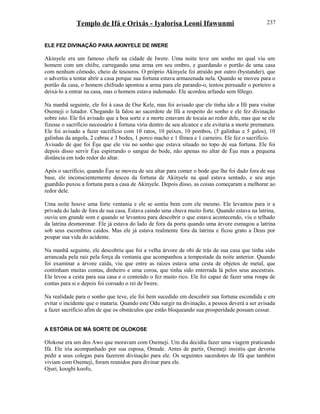 Templo de Ifá e Orixás - Iyalorisa Leoni Ifawunmi
ELE FEZ DIVINAÇÃO PARA AKINYELE DE IWERE
Akinyele era um famoso chefe na cidade de Iwere. Uma noite teve um sonho no qual viu um
homem com um chifre, carregando uma arma em seu ombro, e guardando o portão de uma casa
com nenhum cômodo, cheio de tesouros. O próprio Akinyele foi atraído por outro (bystander), que
o advertiu a tentar abrir a casa porque sua fortuna estava armazenada nela. Quando se moveu para o
portão da casa, o homem chifrudo apontou a arma para ele parando-o, tentou persuadir o porteiro a
deixá-lo a entrar na casa, mas o homem estava indomado. Ele acordou arfando sem fôlego.
Na manhã seguinte, ele foi à casa de Ose Kele, mas foi avisado que ele tinha ido a Ifé para visitar
Osemeji o lutador. Chegando lá falou ao sacerdote de Ifá a respeito do sonho e ele fez divinação
sobre isto. Ele foi avisado que a boa sorte e a morte estavam de tocaia ao redor dele, mas que se ele
fizesse o sacrifício necessário à fortuna viria dentro de seu alcance e ele evitaria a morte prematura.
Ele foi avisado a fazer sacrifício com 10 ratos, 10 peixes, 10 pombos, (5 galinhas e 5 galos), 10
galinhas da angola, 2 cabras e 3 bodes, 1 porco macho e 1 fêmea e 1 carneiro. Ele fez o sacrifício.
Avisado de que foi Èşu que ele viu no sonho que estava situado no topo de sua fortuna. Ele foi
depois disso servir Èşu espirrando o sangue do bode, não apenas no altar de Èşu mas a pequena
distância em todo redor do altar.
Após o sacrifício, quando Èşu se moveu de seu altar para comer o bode que lhe foi dado fora de sua
base, ele inconscientemente desceu da fortuna de Akinyele na qual estava sentado, e seu anjo
guardião puxou a fortuna para a casa de Akinyele. Depois disso, as coisas começaram a melhorar ao
redor dele.
Uma noite houve uma forte ventania e ele se sentiu bem com ele mesmo. Ele levantou para ir a
privada do lado de fora de sua casa. Estava caindo uma chuva muito forte. Quando estava na latrina,
ouviu um grande som e quando se levantou para descobrir o que estava acontecendo, viu o telhado
da latrina desmoronar. Ele já estava do lado de fora da porta quando uma árvore esmagou a latrina
sob seus escombros caídos. Mas ele já estava realmente fora da latrina e ficou grato a Deus por
poupar sua vida do acidente.
Na manhã seguinte, ele descobriu que foi a velha árvore de obi de trás de sua casa que tinha sido
arrancada pela raiz pela força da ventania que acompanhou a tempestade da noite anterior. Quando
foi examinar a árvore caída, viu que entre as raízes estava uma cesta de objetos de metal, que
continham muitas contas, dinheiro e uma coroa, que tinha sido enterrada lá pelos seus ancestrais.
Ele levou a cesta para sua casa e o conteúdo o fez muito rico. Ele foi capaz de fazer uma roupa de
contas para si e depois foi coroado o rei de Iwere.
Na realidade para o sonho que teve, ele foi bem sucedido em descobrir sua fortuna escondida e em
evitar o incidente que o mataria. Quando este Odu surgir na divinação, a pessoa deverá a ser avisada
a fazer sacrifício afim de que os obstáculos que estão bloqueando sua prosperidade possam cessar.
A ESTÓRIA DE MÁ SORTE DE OLOKOSE
Olokose era um dos Awo que moravam com Osemeji. Um dia decidiu fazer uma viagem praticando
Ifá. Ele iria acompanhado por sua esposa, Omude. Antes de partir, Osemeji insistiu que deveria
pedir a seus colegas para fazerem divinação para ele. Os seguintes sacerdotes de Ifá que também
viviam com Osemeji, foram reunidos para divinar para ele.
Ojuri, koogbi koofo,
237
 