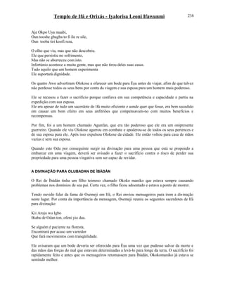 Templo de Ifá e Orixás - Iyalorisa Leoni Ifawunmi
Aje Okpo Uya maabi,
Oun tooshe gbagba to fi ile re sile,
Oun tooba tiri koofi rera,
O olho que viu, mas que não descobriu.
Ele que persistiu no sofrimento,
Mas não se aborreceu com isto.
Infortúnio acontece a muita gente, mas que não tirou deles suas casas.
Tudo aquilo que um homem experimenta
Ele suportará dignidade.
Os quatro Awo advertiram Olokose a oferecer um bode para Èşu antes de viajar, afim de que talvez
não perdesse todos os seus bens por conta da viagem e sua esposa para um homem mais poderoso.
Ele se recusou a fazer o sacrifício porque confiava em sua competência e capacidade e partiu na
expedição com sua esposa.
Ele era apesar de tudo um sacerdote de Ifá muito eficiente e aonde quer que fosse, era bem sucedido
em causar um bom efeito em seus anfitriões que compensavam-no com muitos benefícios e
recompensas.
Por fim, foi a um homem chamado Agunfan, que era tão poderoso que ele era um onipresente
guerreiro. Quando ele viu Olokose agarrou em combate e apoderou-se de todos os seus pertences e
de sua esposa para ele. Após isso expulsou Olokose da cidade. Ele então voltou para casa de mãos
vazias e sem sua esposa.
Quando este Odu por conseguinte surgir na divinação para uma pessoa que está se propondo a
embarcar em uma viagem, deverá ser avisado a fazer o sacrifício contra o risco de perder sua
propriedade para uma pessoa vingativa sem ser capaz de revidar.
A DIVINAÇÃO PARA OLUBADAN DE ÌBÀDÀN
O Rei de Ìbàdàn tinha um filho teimoso chamado Okoko maniko que estava sempre causando
problemas nos domínios de seu pai. Certa vez, o filho ficou adoentado e estava a ponto de morrer.
Tendo ouvido falar da fama de Osemeji em Ifé, o Rei enviou mensageiros para irem a divinação
neste lugar. Por conta da importância da mensagem, Osemeji reuniu os seguintes sacerdotes de Ifá
para divinação:
Kii Aroju wo Igbo
Biaba de Odan ton, ofeni yio daa.
Se alguém é paciente na floresta,
Encontrará por acaso um varredor
Que fará movimentos com tranqüilidade.
Ele avisaram que um bode deveria ser oferecido para Èşu uma vez que pudesse salvar da morte e
das mãos das forças do mal que estavam determinadas a levá-lo para longe da terra. O sacrifício foi
rapidamente feito e antes que os mensageiros retornassem para Ìbàdàn, Okokomaniko já estava se
sentindo melhor.
238
 