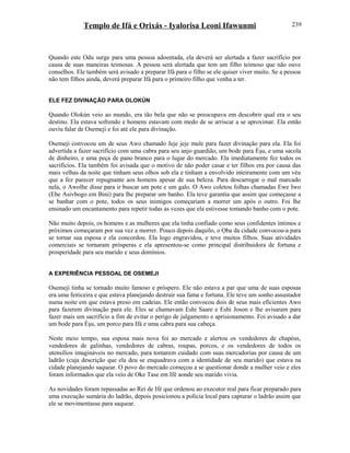 Templo de Ifá e Orixás - Iyalorisa Leoni Ifawunmi
Quando este Odu surge para uma pessoa adoentada, ela deverá ser alertada a fazer sacrifício por
causa de suas maneiras teimosas. A pessoa será alertada que tem um filho teimoso que não ouve
conselhos. Ele também será avisado a preparar Ifá para o filho se ele quiser viver muito. Se a pessoa
não tem filhos ainda, deverá preparar Ifá para o primeiro filho que venha a ter.
ELE FEZ DIVINAÇÃO PARA OLOKÚN
Quando Olokún veio ao mundo, era tão bela que não se preocupava em descobrir qual era o seu
destino. Ela estava sofrendo e homens estavam com medo de se arriscar a se aproximar. Ela então
ouviu falar de Osemeji e foi até ele para divinação.
Osemeji convocou um de seus Awo chamado Jeje jeje mule para fazer divinação para ela. Ela foi
advertida a fazer sacrifício com uma cabra para seu anjo guardião, um bode para Èşu, e uma sacola
de dinheiro, e uma peça de pano branco para o lugar do mercado. Ela imediatamente fez todos os
sacrifícios. Ela também foi avisada que o motivo de não poder casar e ter filhos era por causa das
mais velhas da noite que tinham seus olhos sob ela e tinham a envolvido inteiramente com um véu
que a fez parecer repugnante aos homens apesar de sua beleza. Para descarregar o mal marcado
nela, o Awolhe disse para ir buscar um pote e um galo. O Awo coletou folhas chamadas Ewe Iwo
(Ebe Asivbogo em Bini) para lhe preparar um banho. Ela teve garantia que assim que começasse a
se banhar com o pote, todos os seus inimigos começariam a morrer um após o outro. Foi lhe
ensinado um encantamento para repetir todas as vezes que ela estivesse tomando banho com o pote.
Não muito depois, os homens e as mulheres que ela tinha confiado como seus confidentes íntimos e
próximos começaram por sua vez a morrer. Pouco depois daquilo, o Ọba da cidade convocou-a para
se tornar sua esposa e ela concordou. Ela logo engravidou, e teve muitos filhos. Suas atividades
comerciais se tornaram prósperas e ela apresentou-se como principal distribuidora de fortuna e
prosperidade para seu marido e seus domínios.
A EXPERIÊNCIA PESSOAL DE OSEMEJI
Osemeji tinha se tornado muito famoso e próspero. Ele não estava a par que uma de suas esposas
era uma feiticeira e que estava planejando destruir sua fama e fortuna. Ele teve um sonho assustador
numa noite em que estava preso em cadeias. Ele então convocou dois de seus mais eficientes Awo
para fazerem divinação para ele. Eles se chamavam Eshi Saare e Eshi Joson e lhe avisaram para
fazer mais um sacrifício a fim de evitar o perigo de julgamento e aprisionamento. Foi avisado a dar
um bode para Èşu, um porco para Ifá e uma cabra para sua cabeça.
Neste meio tempo, sua esposa mais nova foi ao mercado e alertou os vendedores de chapéus,
vendedores de galinhas, vendedores de cabras, roupas, porcos, e os vendedores de todos os
utensílios imagináveis no mercado, para tomarem cuidado com suas mercadorias por causa de um
ladrão (cuja descrição que ela deu se enquadrava com a identidade de seu marido) que estava na
cidade planejando saquear. O povo do mercado começou a se questionar donde a mulher veio e eles
foram informados que ela veio de Oke Tase em Ifé aonde seu marido vivia.
As novidades foram repassadas ao Rei de Ifé que ordenou ao executor real para ficar preparado para
uma execução sumária do ladrão, depois posicionou a polícia local para capturar o ladrão assim que
ele se movimentasse para saquear.
239
 