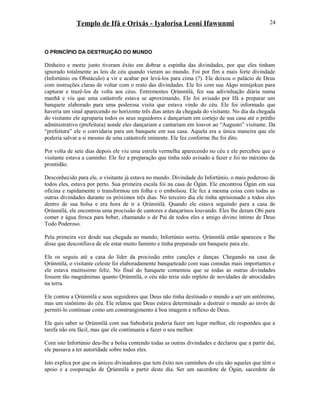 Templo de Ifá e Orixás - Iyalorisa Leoni Ifawunmi
O PRINCÍPIO DA DESTRUIÇÃO DO MUNDO
Dinheiro e morte junto tiveram êxito em dobrar a espinha das divindades, por que eles tinham
ignorado totalmente as leis de céu quando vieram ao mundo. Foi por fim a mais forte divindade
(Infortúnio ou Obstáculo) a vir e acabar por levá-los para cima (?). Ele deixou o palácio de Deus
com instruções claras de voltar com o resto das divindades. Ele foi com sua Akpo minijekun para
capturar e trazê-los de volta aos céus. Entrementes Ọrúnmìlá, fez sua adivinhação diária numa
manhã e viu que uma catástrofe estava se aproximando, Ele foi avisado por Ifá a preparar um
banquete elaborado para uma poderosa visita que estava vindo do céu. Ele foi informado que
haveria um sinal aparecendo no horízonte três dias antes da chegada do visitante. No dia da chegada
do visitante ele agruparia todos os seus seguidores e dançariam em cortejo de sua casa até o prédio
administrativo (prefeitura) aonde eles dançariam e cantariam em louvor ao “Augusto” visitante. Da
“prefeitura” ele o convidaria para um banquete em sua casa. Aquela era a única maneira que ele
poderia salvar a si mesmo de uma catástrofe iminente. Ele fez conforme lhe foi dito.
Por volta de sete dias depois ele viu uma estrela vermelha aparecendo no céu e ele percebeu que o
visitante estava a caminho. Ele fez a preparação que tinha sido avisado a fazer e foi no máximo da
prontidão.
Desconhecido para ele, o visitante já estava no mundo. Divindade do Infortúnio, o mais poderoso de
todos eles, estava por perto. Sua primeira escala foi na casa de Ògún. Ele encontrou Ògún em sua
oficina e rapidamente o transformou em folha e o embolsou. Ele fez a mesma coisa com todas as
outras divindades durante os próximos três dias. No terceiro dia ele tinha aprisionado a todos eles
dentro de sua bolsa e era hora de ir a Ọrúnmìlá. Quando ele estava seguindo para a casa de
Ọrúnmìlá, ele encontrou uma procissão de cantores e dançarinos louvando. Eles lhe deram Obi para
comer e água fresca para beber, chamando o de Pai de todos eles e amigo divino íntimo de Deus
Todo Poderoso.
Pela primeira vez desde sua chegada ao mundo, Infortúnio sorriu. Ọrúnmìlá então apareceu e lhe
disse que desconfiava de ele estar muito faminto e tinha preparado um banquete para ele.
Ele os seguiu até a casa do líder da procissão entre canções e danças. Chegando na casa de
Ọrúnmìlá, o visitante celeste foi elaboradamente banqueteado com suas comidas mais importantes e
ele estava muitíssimo feliz. No final do banquete comentou que se todas as outras divindades
fossem tão magnânimas quanto Ọrúnmìlá, o céu não teria sido repleto de novidades de atrocidades
na terra.
Ele contou a Ọrúnmìlá e seus seguidores que Deus não tinha destinado o mundo a ser um antônimo,
mas um sinônimo do céu. Ele relatou que Deus estava determinado a destruir o mundo ao invés de
permiti-lo continuar como um constrangimento à boa imagem e reflexo de Deus.
Ele quis saber se Ọrúnmìlá com sua Sabedoría poderia fazer um lugar melhor, ele respondeu que a
tarefa não era fácil, mas que ele continuaria a fazer o seu melhor.
Com isto Infortúnio deu-lhe a bolsa contendo todas as outras divindades e declarou que a partir daí,
ele passava a ter autorídade sobre todos eles.
Isto explica por que os únicos divinadores que tem êxito nos caminhos do céu são aqueles que têm o
apoio e a cooperação de Òrúnmìlá a partir deste dia. Ser um sacerdote de Ògún, sacerdote de
24
 