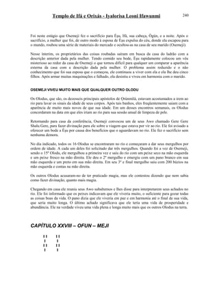 Templo de Ifá e Orixás - Iyalorisa Leoni Ifawunmi
Foi neste estágio que Osemeji fez o sacrifício para Èşu, Ifá, sua cabeça, Ògún, e a noite. Após o
sacrifício, a mulher que foi, de outro modo à esposa de Èşu expulsa do céu, donde ela escapou para
o mundo, roubou uma série de materiais do mercado e ocultou-as na casa de seu marido (Osemeji).
Nesse ínterim, os proprietários das coisas roubadas saíram em busca da casa do ladrão com a
descrição anterior dada pela mulher. Tendo comido seu bode, Èşu rapidamente colocou um véu
misterioso ao redor da casa de Osemeji o que tornou difícil para qualquer um comparar a aparência
externa da casa com a descrição dada pela mulher. O problema assim reduzido e o não
conhecimento que foi sua esposa que o começou, ele continuou a viver com ela e ela lhe deu cinco
filhos. Após armar muitas maquinações e falhado, ela desistiu e viveu em harmonia com o marido.
OSEMEJI VIVEU MUITO MAIS QUE QUALQUER OUTRO OLODU
Os Olodus, que são, os dezesseis principais apóstolos de Ọrúnmìlá, estavam acostumados a irem ao
rio para lavar os sinais da idade de seus corpos. Após tais banhos, eles freqüentemente saiam com a
aparência de muito mais novos de que sua idade. Em um desses encontros semanais, os Olodus
concordaram na data em que eles iriam ao rio para sua sessão anual de limpeza de pele.
Retornando para casa da conferência, Osemeji convocou um de seus Awo chamado Gere Gere
Shalu Gere, para fazer divinação para ele sobre a viagem que estava por vir ao rio. Ele foi avisado a
oferecer um bode a Èşu por causa dos benefícios que o aguardavam no rio. Ele fez o sacrifício sem
nenhuma demora.
No dia indicado, todos os 16 Olodus se encontraram no rio e começaram a dar seus mergulhos por
ordem de idade. A cada um deles foi solicitado dar três mergulhos. Quando foi a vez de Osemeji,
sendo o 15º Olodu, ele mergulhou a primeira vez e saiu do rio com um peixe seco na mão esquerda
e um peixe fresco na mão direita. Ele deu o 2º mergulho e emergiu com um pano branco em sua
mão esquerda e um preto em sua mão direita. Em seu 3º e final mergulho saiu com 200 búzios na
mão esquerda e contas na mão direita.
Os outros Olodus acusaram-no de ter praticado magia, mas ele contestou dizendo que nem sabia
como fazer divinação, quanto mais magia.
Chegando em casa ele reuniu seus Awo subalternos e lhes disse para interpretarem seus achados no
rio. Ele foi informado que os peixes indicavam que ele viveria muito, o suficiente para gozar todas
as coisas boas da vida. O pano dizia que ele viveria em paz e em harmonia até o final de sua vida,
que seria muito longa. O último achado significava que ele teria uma vida de prosperidade e
abundância. Ele na verdade viveu uma vida plena e longa muito mais que os outros Olodus na terra.
CAPÍTULO XXVIII – OFUN – MEJI
I I I I
I I
I I I I
I I
240
 