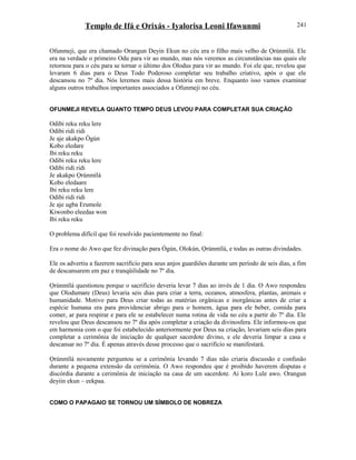 Templo de Ifá e Orixás - Iyalorisa Leoni Ifawunmi
Ofunmeji, que era chamado Orangun Deyin Ekun no céu era o filho mais velho de Ọrúnmìlá. Ele
era na verdade o primeiro Odu para vir ao mundo, mas nós veremos as circunstâncias nas quais ele
retornou para o céu para se tornar o último dos Olodus para vir ao mundo. Foi ele que, revelou que
levaram 6 dias para o Deus Todo Poderoso completar seu trabalho criativo, após o que ele
descansou no 7º dia. Nós leremos mais dessa história em breve. Enquanto isso vamos examinar
alguns outros trabalhos importantes associados a Ofunmeji no céu.
OFUNMEJI REVELA QUANTO TEMPO DEUS LEVOU PARA COMPLETAR SUA CRIAÇÃO
Odibi reku reku lere
Odibi ridi ridi
Je aje akakpo Ògún
Kobo eledare
Ibi reku reku
Odibi reku reku lere
Odibi ridi ridi
Je akakpo Ọrúnmìlá
Kobo eledaare
Ibi reku reku lere
Odibi ridi ridi
Je aje ugba Erumole
Kiwonbo eleedaa won
Ibi reku reku
O problema difícil que foi resolvido pacientemente no final:
Era o nome do Awo que fez divinação para Ògún, Olokún, Ọrúnmìlá, e todas as outras divindades.
Ele os advertiu a fazerem sacrifício para seus anjos guardiões durante um período de seis dias, a fim
de descansarem em paz e tranqüilidade no 7º dia.
Ọrúnmìlá questionou porque o sacrifício deveria levar 7 dias ao invés de 1 dia. O Awo respondeu
que Olodumare (Deus) levaria seis dias para criar a terra, oceanos, atmosfera, plantas, animais e
humanidade. Motivo para Deus criar todas as matérias orgânicas e inorgânicas antes de criar a
espécie humana era para providenciar abrigo para o homem, água para ele beber, comida para
comer, ar para respirar e para ele se estabelecer numa rotina de vida no céu a partir do 7º dia. Ele
revelou que Deus descansou no 7º dia após completar a criação da divinosfera. Ele informou-os que
em harmonia com o que foi estabelecido anteriormente por Deus na criação, levariam seis dias para
completar a cerimônia de iniciação de qualquer sacerdote divino, e ele deveria limpar a casa e
descansar no 7º dia. É apenas através desse processo que o sacrifício se manifestará.
Ọrúnmìlá novamente perguntou se a cerimônia levando 7 dias não criaria discussão e confusão
durante a pequena extensão da cerimônia. O Awo respondeu que é proibido haverem disputas e
discórdia durante a cerimônia de iniciação na casa de um sacerdote. Ai koro Lule awo. Orangun
deyiin ekun – eekpaa.
COMO O PAPAGAIO SE TORNOU UM SÍMBOLO DE NOBREZA
241
 