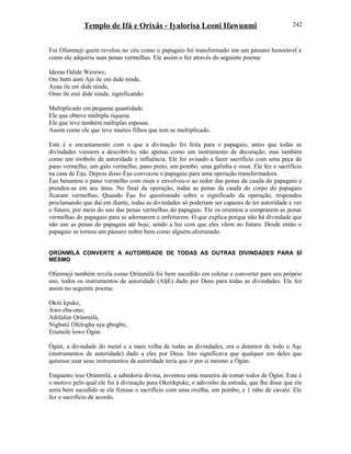 Templo de Ifá e Orixás - Iyalorisa Leoni Ifawunmi
Foi Ofunmeji quem revelou no céu como o papagaio foi transformado em um pássaro honorável e
como ele adquiriu suas penas vermelhas. Ele assim o fez através do seguinte poema:
Idemu Odide Werewe,
Oni batti anni Aje ile eni dide ninde,
Ayaa ile eni dide ninde,
Omo ile enii dide ninde, significando:
Multiplicado em pequena quantidade.
Ele que obteve múltipla riqueza.
Ele que teve também múltiplas esposas.
Assim como ele que teve muitos filhos que tem se multiplicado.
Este é o encantamento com o que a divinação foi feita para o papagaio, antes que todas as
divindades viessem a descobri-lo, não apenas como um instrumento de decoração, mas também
como um símbolo de autoridade e influência. Ele foi avisado a fazer sacrifício com uma peça de
pano vermelho, um galo vermelho, pano preto, um pombo, uma galinha e osun. Ele fez o sacrifício
na casa de Èşu. Depois disso Èşu convocou o papagaio para uma operação transformadora.
Èşu besuntou o pano vermelho com osun e envolveu-o ao redor das penas da cauda do papagaio e
prendeu-as em seu ânus. No final da operação, todas as penas da cauda do corpo do papagaio
ficaram vermelhas. Quando Èşu foi questionado sobre o significado da operação, respondeu
proclamando que daí em diante, todas as divindades só poderiam ser capazes de ter autoridade e ver
o futuro, por meio do uso das penas vermelhas do papagaio. Ele os orientou a comprarem as penas
vermelhas do papagaio para se adornarem e enfeitarem. O que explica porque não há divindade que
não use as penas do papagaio até hoje, sendo a luz com que eles vêem no futuro. Desde então o
papagaio se tornou um pássaro nobre bem como alguém afortunado.
ỌRÚNMÌLÁ CONVERTE A AUTORÍDADE DE TODAS AS OUTRAS DIVINDADES PARA SÍ
MESMO
Ofunmeji também revela como Ọrúnmìlá foi bem sucedido em coletar e converter para seu próprio
uso, todos os instrumentos de autoridade (AŞE) dado por Deus para todas as divindades. Ele fez
assim no seguinte poema:
Okiti kpuke,
Awo eba-ono,
Adifafun Ọrúnmìlá,
Nigbatii Ofelogba aya gbogbo,
Erumole lowo Ògún
Ògún, a divindade do metal e a mais velha de todas as divindades, era o detentor de todo o Aşe
(instrumentos de autoridade) dado a eles por Deus. Isto significava que qualquer um deles que
quisesse usar seus instrumentos de autoridade teria que ir por si mesmo a Ògún.
Enquanto isso Ọrúnmìlá, a sabedoria divina, inventou uma maneira de tomar todos de Ògún. Este é
o motivo pelo qual ele foi à divinação para Oketikpuke, o adivinho da estrada, que lhe disse que ele
seria bem sucedido se ele fizesse o sacrifício com uma ovelha, um pombo, e 1 rabo de cavalo. Ele
fez o sacrifício de acordo.
242
 