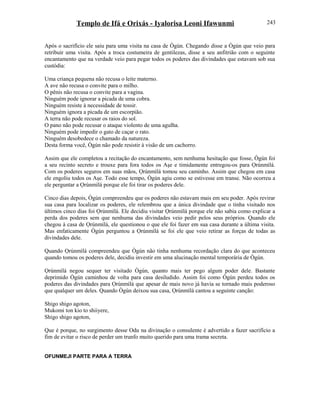 Templo de Ifá e Orixás - Iyalorisa Leoni Ifawunmi
Após o sacrifício ele saiu para uma visita na casa de Ògún. Chegando disse a Ògún que veio para
retribuir uma visita. Após a troca costumeira de gentilezas, disse a seu anfitrião com o seguinte
encantamento que na verdade veio para pegar todos os poderes das divindades que estavam sob sua
custódia:
Uma criança pequena não recusa o leite materno.
A ave não recusa o convite para o milho.
O pênis não recusa o convite para a vagina.
Ninguém pode ignorar a picada de uma cobra.
Ninguém resiste à necessidade de tossir.
Ninguém ignora a picada de um escorpião.
A terra não pode recusar os raios do sol.
O pano não pode recusar o ataque violento de uma agulha.
Ninguém pode impedir o gato de caçar o rato.
Ninguém desobedece o chamado da natureza.
Desta forma você, Ògún não pode resistir à visão de um cachorro.
Assim que ele completou a recitação do encantamento, sem nenhuma hesitação que fosse, Ògún foi
a seu recinto secreto e trouxe para fora todos os Aşe e timidamente entregou-os para Ọrúnmìlá.
Com os poderes seguros em suas mãos, Ọrúnmìlá tomou seu caminho. Assim que chegou em casa
ele engoliu todos os Aşe. Todo esse tempo, Ògún agiu como se estivesse em transe. Não ocorreu a
ele perguntar a Ọrúnmìlá porque ele foi tirar os poderes dele.
Cinco dias depois, Ògún compreendeu que os poderes não estavam mais em seu poder. Após revirar
sua casa para localizar os poderes, ele relembrou que a única divindade que o tinha visitado nos
últimos cinco dias foi Ọrúnmìlá. Ele decidiu visitar Ọrúnmìlá porque ele não sabia como explicar a
perda dos poderes sem que nenhuma das divindades veio pedir pelos seus próprios. Quando ele
chegou à casa de Ọrúnmìlá, ele questionou o que ele foi fazer em sua casa durante a última visita.
Mas enfaticamente Ògún perguntou a Ọrúnmìlá se foi ele que veio retirar as forças de todas as
divindades dele.
Quando Ọrúnmìlá compreendeu que Ògún não tinha nenhuma recordação clara do que aconteceu
quando tomou os poderes dele, decidiu investir em uma alucinação mental temporária de Ògún.
Ọrúnmìlá negou sequer ter visitado Ògún, quanto mais ter pego algum poder dele. Bastante
deprimido Ògún caminhou de volta para casa desiludido. Assim foi como Ògún perdeu todos os
poderes das divindades para Ọrúnmìlá que apesar de mais novo já havia se tornado mais poderoso
que qualquer um deles. Quando Ògún deixou sua casa, Ọrúnmìlá cantou a seguinte canção:
Shigo shigo agoton,
Mukomi ton kio to shiiyere,
Shigo shigo agoton,
Que é porque, no surgimento desse Odu na divinação o consulente é advertido a fazer sacrifício a
fim de evitar o risco de perder um trunfo muito querido para uma trama secreta.
OFUNMEJI PARTE PARA A TERRA
243
 