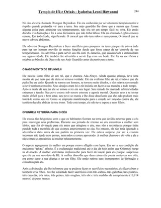 Templo de Ifá e Orixás - Iyalorisa Leoni Ifawunmi
No céu, ele era chamado Orongun Deyinekun. Ele era conhecido por ser altamente temperamental e
ríspido quando pretendia vir para a terra. Seu anjo guardião lhe disse que a menos que fizesse
alguma coisa para amenizar seu temperamento, não iria ter um tempo fácil na terra. Ele então
decidiu ir à divinação e foi a uma divinadora que não tinha lábios. Ela era chamada Ugbin eenowo
eenose, Ejo kodu kodu, significando: O caracol que não tem mãos e nem pernas, O caracol que se
move sob seu abdômen.
Ela advertiu Orongun Deyinekun a fazer sacrifício para prosperar na terra porque ele estava indo
para ser um homem provido de muitas funções desde que fosse capaz de ter controle de seu
temperamento. Ela advertiu-o para servir seu Ifá com 16 caracóis, que suavizariam e diminuiriam
sua agressividade. Ele também foi advertido a servir Èşu com um bode. Ele fez os sacrifícios e
recebeu as bênçãos de Deus e de seu Anjo Guardião antes de partir para a terra.
O NASCIMENTO DE OFUNMEJI
Ele nasceu como filho de um rei, que o chamou Ada-Abaye. Ainda quando criança, teve uma
mostra de que tudo que ele dizia se tornava verdade. Ele era o último filho do rei, e tudo o que ele
pedia lhe era dado. Quando se tornou um homem, se tornou muito ditador, e não estava acostumado
a ouvir nenhum conselho. Seus desejos eram lei e ele insistiu em fazer à sua maneira a todo tempo.
Após a morte de seu pai ele se tornou o rei em seu lugar. Seu reinado foi marcado arbitrariedades
extremas e tensão. Seu povo estava sob severo estresse e agonia mental. Quando veio a se tornar
muito difícil para o bem estar, seu povo se reuniu e lhe disse desafiante que eles não podiam mais
tolerá-lo como seu rei. Como se empresta manifestação para o enredo ser lançado contra ele, ele
também decidiu abdicar de seu trono. Todo este tempo, ele não teve esposa e nem filhos.
OFUNMEJI RETORNA PARA O CÉU
Ele estava tão desgostoso com o que os habitantes fizeram na terra que decidiu retornar para o céu
para investigar seus problemas. Durante sua jornada de retorno ao céu encontrou a mulher sem
lábios, que fez divinação para ele antes que atingisse o céu, mas não a reconheceu porque tinha
perdido toda a memória do que ocorreu anteriormente no céu. No entanto, ele não teria ignorado a
advertência dada antes da sua partida na primeira vez. Ele estava surpreso por ver a criatura
incomum não tendo nem pernas, nem mãos e correu apavorado. A mulher chamou-o de volta e ele e
não correu se aproximou da mulher relutantemente.
O aspecto repugnante da mulher era porque estava afligida com lepra. Em ver a sua condição ele
exclamou “eekpa” atônito. É a exclamação tradicional até o dia de hoje assim que Ofunmeji surge
na divinação. A mulher, entretanto implorou-lhe para fazer divinação para ela porque, suspeitava
que ele era um sacerdote de Ifá. A mulher disse-lhe que duas coisas ela queria muito em sua vida,
era como curar a sua doença e ter um filho. Ele então retirou seus instrumentos de divinação e
consultou para ela.
Após a divinação, ele lhe informou que se pudesse fazer os sacrifícios necessários, ela ficaria bem e
também teria filhos. Foi lhe solicitado fazer sacrifícios com três cabras, três galinhas, três pombos,
três caracóis, três ratos, três peixes, três orogbos, três obi e três medidas de comprimento (10,914
metros) de pano branco.
244
 
