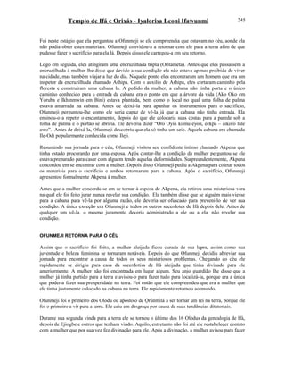 Templo de Ifá e Orixás - Iyalorisa Leoni Ifawunmi
Foi neste estágio que ela perguntou a Ofunmeji se ele compreendia que estavam no céu, aonde ela
não podia obter estes materiais. Ofunmeji convidou-a a retornar com ele para a terra afim de que
pudesse fazer o sacrifício para ela lá. Depois disso ele carregou-a em seu retorno.
Logo em seguida, eles atingiram uma encruzilhada tripla (Orítameta). Antes que eles passassem a
encruzilhada à mulher lhe disse que devido a sua condição ela não estava apenas proibida de viver
na cidade, mas também viajar a luz do dia. Naquele ponto eles encontraram um homem que era um
inspetor da encruzilhada chamado Ashipa. Com o auxilio de Ashipa, eles cortaram caminho pela
floresta e construíram uma cabana lá. A pedido da mulher, a cabana não tinha porta e o único
caminho conhecido para a entrada da cabana era o ponto em que a árvore da vida (Ako Oko em
Yoruba e Ikhinmwin em Bini) estava plantada, bem como o local no qual uma folha de palma
estava amarrada na cabana. Antes de deixá-la para apanhar os instrumentos para o sacrifício,
Ofunmeji perguntou-lhe como ele seria capaz de vê-la já que a cabana não tinha entrada. Ela
ensinou-o a repetir o encantamento, depois do que ele colocaria suas costas para a parede sob a
folha de palma e o portão se abriria. Ele deveria dizer “Oro Oyin kiimu eyon, eekpa – aikoro lule
awo”. Antes de deixá-la, Ofunmeji descobriu que ela só tinha um seio. Aquela cabana era chamada
Ile-Odi popularmente conhecida como Ileji.
Resumindo sua jornada para o céu, Ofunmeji visitou seu confidente íntimo chamado Akpena que
tinha estado procurando por uma esposa. Após contar-lhe a condição da mulher perguntou se ele
estava preparado para casar com alguém tendo aquelas deformidades. Surpreendentemente, Akpena
concordou em se encontrar com a mulher. Depois disso Ofunmeji pediu a Akpena para coletar todos
os materiais para o sacrifício e ambos retornaram para a cabana. Após o sacrifício, Ofunmeji
apresentou formalmente Akpena à mulher.
Antes que a mulher concorda-se em se tornar à esposa de Akpena, ela retirou uma misteriosa vara
na qual ele foi feito jurar nunca revelar sua condição. Ela também disse que se alguém mais viesse
para a cabana para vê-la por alguma razão, ele deveria ser ofuscado para preveni-lo de ver sua
condição. A única exceção era Ofunmeji e todos os outros sacerdotes de Ifá depois dele. Antes de
qualquer um vê-la, o mesmo juramento deveria administrado a ele ou a ela, não revelar sua
condição.
OFUNMEJI RETORNA PARA O CÉU
Assim que o sacrifício foi feito, a mulher aleijada ficou curada de sua lepra, assim como sua
juventude e beleza feminina se tornaram notáveis. Depois do que Ofunmeji decidiu abreviar sua
jornada para encontrar a causa de todos os seus misteriosos problemas. Chegando ao céu ele
rapidamente se dirigiu para casa da sacerdotisa de Ifá aleijada que tinha divinado para ele
anteriormente. A mulher não foi encontrada em lugar algum. Seu anjo guardião lhe disse que a
mulher já tinha partido para a terra e avisou-o para fazer tudo para localizá-la, porque era a única
que poderia fazer sua prosperidade na terra. Foi então que ele compreendeu que era a mulher que
ele tinha justamente colocado na cabana na terra. Ele rapidamente retornou ao mundo.
Ofunmeji foi o primeiro dos Olodu ou apóstolo de Ọrúnmìlá a ser tornar um rei na terra, porque ele
foi o primeiro a vir para a terra. Ele caiu em desgraça por causa de suas tendências ditatoriais.
Durante sua segunda vinda para a terra ele se tornou o último dos 16 Olodus da genealogia de Ifá,
depois de Ejiogbe e outros que tenham vindo. Aquilo, entretanto não foi até ele restabelecer contato
com a mulher que por sua vez fez divinação para ele. Após a divinação, a mulher avisou para fazer
245
 