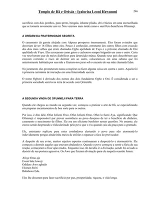 Templo de Ifá e Orixás - Iyalorisa Leoni Ifawunmi
sacrifício com dois pombos, pano preto, bengala, inhame pilado, obi e búzios em uma encruzilhada
que se tornaria novamente um rei. Nós veremos mais tarde como o sacrifício beneficiou Ofunmeji.
A ORÍGEM DA FRATERNIDADE SECRETA
O casamento da garota aleijada com Akpena prosperou imensamente. Eles foram avisados que
deveriam de ter 16 filhos entre eles. Pouco é conhecido, entretanto dos outros filhos com exceção
dos dois mais velhos que eram chamados Ogbo apelidado de Yaya e o próximo chamado de Oni
apelidado de Yoyo. Eles cresceram como gatos e cachorros sempre brigando um com o outro. Certa
vez resolveram usar de meios diabólicos para destruição mútua. Quando seus pais descobriram que
estavam correndo o risco de destruir um ao outro, colocaram-os em uma cabana que foi
anteriormente habitada por sua mãe e fizeram-nos jurar sob o encanto de sua mãe chamada Edan.
No juramento eles prometeram nunca conspirar ou fazer alguma coisa um contra o outro. Aquela foi
à primeira cerimônia de iniciação em uma fraternidade secreta.
O nome Ogboni é derivado dos nomes dos dois fundadores Ogbo e Oni. É considerada a ser a
primeira sociedade secreta na terra de acordo com Ọrúnmìlá.
A SEGUNDA VINDA DE OFUNMEJI PARA TERRA
Quando ele chegou ao mundo na segunda vez, começou a praticar a arte de Ifá, se especializando
em preparar encantamentos de boa sorte para os outros.
Por isso, é dito dele, Ofun lofueni Owo, Ofun lofueni Omo, Ofun lo fueni Aya, significando: Que
Ofunmeji é responsável por prover assistência ao povo desejoso de ter o benefício do dinheiro,
casamento e nascimento de filhos. Ele era um eficiente benfeitor nestas questões. No entanto, ele
estava sendo desprezado e ridicularizado pelo povo que o viu quando caiu da graça para o gramado.
Ele, entretanto replicou para estes zombadores alertando o povo para não atormentá-lo
indevidamente porque ainda tinha meios de esfolar e espancar a face do provocador.
A despeito de seu aviso, muitos sujeitos espertos continuaram a desprezá-lo e atormentá-lo. Ele
começou a destruir aqueles que estavam abalando-o. Quando o povo começou a sentir a fúria de sua
reação, começaram a ficar apavorados. Enquanto isso ele decidiu ir a divinação, aonde foi avisado a
desistir de sua postura agressiva. Os Awo que fizeram divinação para ele naquela ocasião foram:
Afuye Omo aje
Ewon bale lowoji
Odidere Awo agbado
Elomon biriti
Babalawo Edu.
Eles lhe disseram para fazer sacrifício por paz, prosperidade, riqueza, e vida longa.
246
 