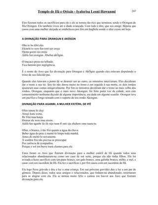 Templo de Ifá e Orixás - Iyalorisa Leoni Ifawunmi
Eles fizeram todos os sacrifícios para ele e ele se tornou tão rico que terminou sendo o Orongun de
Illa Orongun. Ele também viveu até a idade avançada. Com tudo é dito, que seu amigo Akpena que
casou com uma mulher aleijada se estabeleceu por fim em Itagbolu aonde o altar existe até hoje.
A DIVINAÇÃO PARA ORANGUN E AKÒGÚN
Obo to bo tOrí eku
Ekutele to soro fun toni ojo oroju
Ojona gooni ojo oroju
Adifa fun orongun. Abufun akÒgún.
O macaco preso no telhado,
Fica faminto por negligência,
É o nome do Awo que fez divinação para Orongun e AkÒgún quando eles estavam disputando o
trono de seu falecido pai.
Quando eles lutavam a ponto de se destruir um ao outro, os ministros intervieram. Eles decidiram
dar o trono a seu tio. Seu tio não durou muito no trono e em seguida à sua morte, os dois irmãos
ajustaram suas contas amigavelmente. Por fim os ministros decidiram dar o trono ao mais velho dos
irmãos, Orongun, enquanto que o mais novo Akongun, foi feito porta voz da cidade, sem este
consentimento nenhuma decisão de alguma importância, era dada em alguma ocasião. Orongun teve
um pacífico e longo reinado com o suporte de seu irmão Akongun.
DIVINAÇÃO PARA AGANBI, A MULHER ESTÉRIL DE IFÉ
Ofun tututu bi eleji
Amuji kutu wenu,
Ibi Titu maa kanju
Orurun ale won maa nissin.
Adifa fun aganbi ile ife nijo toon fi omi oju shubere omo tuuru tu.
Ofun, o branco, é tão frio quanto a água da chuva.
Beber água do pote é mantê-lo limpo toda manhã,
Antes de enchê-lo novamente.
A sombra fria não precisa se preocupar
Por carência de companhia,
Porque o sol em breve trará clientes para ele.
Estes foram os Awo que fizeram divinação para a mulher estéril de Ifé quando todos seus
relacionados abandonaram-na como um caso de má sorte, porque ela não tinha filhos. Ela foi
avisada a fazer sacrifício com um pano branco, um galo branco, uma galinha branca, milho, e mel, e
casar com um sacerdote de Ifá. Ela fez o sacrifício e por fim casou com um sacerdote de Ifá.
Ela logo ficou grávida e deu a luz a uma criança. Em sua próxima gravidez deu a luz a um par de
gêmeos. Depois disso, todos seus amigos e relacionados, que tinham-na abandonado, retornaram
para se alegrar com ela. Ela se tornou muito feliz e cantou em louvor aos Awo que fizeram
divinação para ela.
247
 