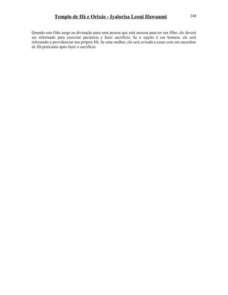 Templo de Ifá e Orixás - Iyalorisa Leoni Ifawunmi
Quando este Odu surge na divinação para uma pessoa que está ansiosa para ter um filho, ele deverá
ser informado para exercitar paciência e fazer sacrifício. Se o sujeito é um homem, ele será
informado a providenciar seu próprio Ifá. Se uma mulher, ela será avisada a casar com um sacerdote
de Ifá praticante após fazer o sacrifício.
248
 