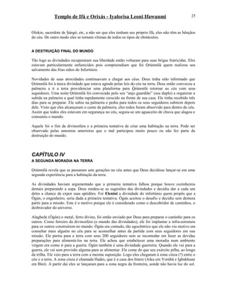 Templo de Ifá e Orixás - Iyalorisa Leoni Ifawunmi
Olokin, sacerdote de Şàngó, etc, a não ser que eles tenham seu próprio Ifá, eles não têm as bênçãos
do céu. De outro modo eles se tornam vítimas de todos os tipos de obstáculos.
A DESTRUIÇÃO FINAL DO MUNDO
Tão logo as divindades recuperaram sua liberdade então voltaram para suas brigas fratricidas. Eles
estavam particularmente enfurecidos pois compreendiam que foi Ọrúnmìlá quem realizou seu
salvamento das frias mãos do Infortúnio.
Novidades de suas atrocidades continuavam a chegar aos céus. Deus tinha sido informado que
Ọrúnmìlá foi à única divindade que estava agindo pelas leis do céu na terra. Deus então convocou a
palmeira a ir a terra providenciar uma plataforma para Òrúnmìlá retornar ao céu com seus
seguidores. Uma noite Ọrúnmìlá foi convocado pelo seu “anjo guardião” (seu duplo) a organizar a
subida na palmeira a qual tinha rapidamente crescido na frente de sua casa. Ele tinha recebido três
dias para se preparar. Ele subiu na palmeira e pediu para todos os seus seguidores subirem depois
dele. Visto que eles alcançaram o cume da palmeira, eles todos foram absorvido para dentro do céu.
Assim que todos eles estavam em segurança no céu, seguiu-se um aguaceiro de chuva que alagou e
consumiu o mundo.
Aquele foi o fim da divinosfera e a primeira tentativa de criar uma habitação na terra. Pode ser
observado pelas amostras anteriores que o mal participou muito pouco ou não fez parte da
destruição do mundo.
CAPÍTULO IV
A SEGUNDA MORADIA NA TERRA
Ọrúnmìlá revela que se passaram sete gerações no céu antes que Deus decidisse lançar-se em uma
segunda experiência para a habitação da terra.
As divindades haviam argumentado que a primeira tentativa falhou porque houve cozinheiros
demais preparando a sopa. Deus rendeu-se as sugestões das divindades e decidiu dar a cada um
deles a chance de expor suas aptidões. Foi Elenini a divindade do infortúnio quem propôs que a
Ògún, o engenheiro, seria dada a primeira tentativa. Ògún aceitou o desafio e decidiu sem demora
partir para a missão. Este é o motivo porque ele é considerado como o descobridor de caminhos, o
desbravador do universo.
Alagbede (Ògún) o metal, ferro divino, foi então enviado por Deus para preparar o caminho para os
outros. Como ferreiro da divinosfera (o mundo das divindades), ele foi implantar a infra-estrutura
para os outros construírem no mundo. Ògún era contudo, tão egocêntrico que ele não viu motivo em
consultar mais alguém no céu para se aconselhar antes da partida com seus seguidores em sua
missão. Ele partiu para a terra com seus 200 seguidores sem se incomodar em fazer as devidas
preparações para alimentá-los na terra. Ele achou que estabelecer uma moradia num ambiente
virgem era como ir para a guerra. Ògún também é uma divindade guerreira. Quando ele vai para a
guerra, ele vai sem provisão alguma para se alimentar. Ele come do que seu exército pilha, ao longo
da trilha. Ele veio para a terra com a mesma suposição. Logo eles chegaram à zona cinza (?) entre o
céu e a terra. A zona cinza é chamada Hades, que é a casa dos Imere (Aiku em Yorùbá e Igbakhuan
em Bini). A partir daí eles se lançaram para a zona negra da fronteira, aonde não havia luz do sol.
25
 