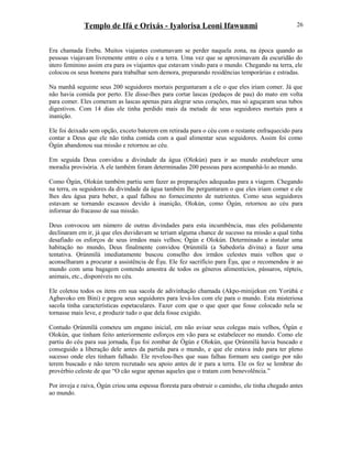 Templo de Ifá e Orixás - Iyalorisa Leoni Ifawunmi
Era chamada Erebu. Muitos viajantes costumavam se perder naquela zona, na época quando as
pessoas viajavam livremente entre o céu e a terra. Uma vez que se aproximavam da escuridão do
útero feminino assim era para os viajantes que estavam vindo para o mundo. Chegando na terra, ele
colocou os seus homens para trabalhar sem demora, preparando residências temporárias e estradas.
Na manhã seguinte seus 200 seguidores mortais perguntaram a ele o que eles iriam comer. Já que
não havia comida por perto. Ele disse-lhes para cortar lascas (pedaços de pau) do mato em volta
para comer. Eles comeram as lascas apenas para alegrar seus corações, mas só aguçaram seus tubos
digestivos. Com 14 dias ele tinha perdido mais da metade de seus seguidores mortais para a
inanição.
Ele foi deixado sem opção, exceto baterem em retirada para o céu com o restante enfraquecido para
contar a Deus que ele não tinha comida com a qual alimentar seus seguidores. Assim foi como
Ògún abandonou sua missão e retornou ao céu.
Em seguida Deus convidou a divindade da água (Olokún) para ir ao mundo estabelecer uma
moradia provisória. A ele também foram determinadas 200 pessoas para acompanhá-lo ao mundo.
Como Ògún, Olokún também partiu sem fazer as preparações adequadas para a viagem. Chegando
na terra, os seguidores da divindade da água também lhe perguntaram o que eles iriam comer e ele
lhes deu água para beber, a qual falhou no fornecimento de nutrientes. Como seus seguidores
estavam se tornando escassos devido à inanição, Olokún, como Ògún, retornou ao céu para
informar do fracasso de sua missão.
Deus convocou um número de outras divindades para esta incumbência, mas eles polidamente
declinaram em ir, já que eles duvidavam se teriam alguma chance de sucesso na missão a qual tinha
desafiado os esforços de seus irmãos mais velhos; Ògún e Olokún. Determinado a instalar uma
habitação no mundo, Deus finalmente convidou Ọrúnmìlá (a Sabedoría divina) a fazer uma
tentativa. Ọrúnmìlá imediatamente buscou conselho dos irmãos celestes mais velhos que o
aconselharam a procurar a assistência de Èşu. Ele fez sacrifício para Èşu, que o recomendou ir ao
mundo com uma bagagem contendo amostra de todos os gêneros alimentícios, pássaros, répteis,
animais, etc., disponíveis no céu.
Ele coletou todos os itens em sua sacola de adivinhação chamada (Akpo-minijekun em Yorùbá e
Agbavoko em Bini) e pegou seus seguidores para levá-los com ele para o mundo. Esta misteriosa
sacola tinha características espetaculares. Fazer com que o que quer que fosse colocado nela se
tornasse mais leve, e produzir tudo o que dela fosse exigido.
Contudo Ọrúnmìlá cometeu um engano inicial, em não avisar seus colegas mais velhos, Ògún e
Olokún, que tinham feito anteriormente esforços em vão para se estabelecer no mundo. Como ele
partiu do céu para sua jornada, Èşu foi zombar de Ògún e Olokún, que Ọrúnmìlá havia buscado e
conseguido a liberação dele antes da partida para o mundo, e que ele estava indo para ter pleno
sucesso onde eles tinham falhado. Ele revelou-lhes que suas falhas formam seu castigo por não
terem buscado e não terem recrutado seu apoio antes de ir para a terra. Ele os fez se lembrar do
provérbio celeste de que “O cão segue apenas aqueles que o tratam com benevolência.”
Por inveja e raiva, Ògún criou uma espessa floresta para obstruir o caminho, ele tinha chegado antes
ao mundo.
26
 