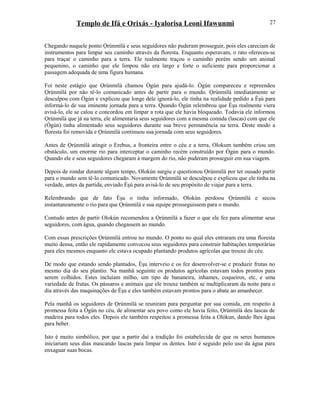 Templo de Ifá e Orixás - Iyalorisa Leoni Ifawunmi
Chegando naquele ponto Ọrúnmìlá e seus seguidores não puderam prosseguir, pois eles careciam de
instrumentos para limpar seu caminho através da floresta. Enquanto esperavam, o rato ofereceu-se
para traçar o caminho para a terra. Ele realmente traçou o caminho porém sendo um animal
pequenino, o caminho que ele limpou não era largo e forte o suficiente para proporcionar a
passagem adequada de uma figura humana.
Foi neste estágio que Ọrúnmìlá chamou Ògún para ajudá-lo. Ògún compareceu e repreendeu
Ọrúnmìlá por não tê-lo comunicado antes de partir para o mundo. Ọrúnmìlá imediatamente se
desculpou com Ògún e explicou que longe dele ignorá-lo, ele tinha na realidade pedido a Èşù para
informá-lo de sua iminente jornada para a terra. Quando Ògún relembrou que Èşu realmente viera
avisá-lo, ele se calou e concordou em limpar a rota que ele havia bloqueado. Todavia ele informou
Ọrúnmìlá que já na terra, ele alimentaria seus seguidores com a mesma comida (lascas) com que ele
(Ògún) tinha alimentado seus seguidores durante sua breve permanência na terra. Deste modo a
floresta foi removida e Ọrúnmìlá continuou sua jornada com seus seguidores.
Antes de Ọrúnmìlá atingir o Erebus, a fronteira entre o céu e a terra, Olokum também criou um
obstáculo, um enorme rio para interceptar o caminho recém construído por Ògún para o mundo.
Quando ele e seus seguidores chegaram à margem do rio, não puderam prosseguir em sua viagem.
Depois de rondar durante algum tempo, Olokún surgiu e questionou Ọrúnmìlá por ter ousado partir
para o mundo sem tê-lo comunicado. Novamente Ọrúnmìlá se desculpou e explicou que ele tinha na
verdade, antes da partida, enviado Èşù para avisá-lo de seu propósito de viajar para a terra.
Relembrando que de fato Èşu o tinha informado, Olokún perdoou Ọrúnmìlá e secou
instantaneamente o rio para que Ọrúnmìlá e sua equipe prosseguissem para o mundo.
Contudo antes de partir Olokún recomendou a Ọrúnmìlá a fazer o que ele fez para alimentar seus
seguidores, com água, quando chegassem ao mundo.
Com essas prescrições Ọrúnmìlá entrou no mundo. O ponto no qual eles entraram era uma floresta
muito densa, então ele rapidamente convocou seus seguidores para construir habitações temporárias
para eles mesmos enquanto ele estava ocupado plantando produtos agrícolas que trouxe do céu.
De modo que estando sendo plantados, Èşu interveio e os fez desenvolver-se e produzir frutas no
mesmo dia do seu plantio. Na manhã seguinte os produtos agrícolas estavam todos prontos para
serem colhidos. Estes incluíam milho, um tipo de bananeira, inhames, coqueiros, etc, e uma
variedade de frutas. Os pássaros e animais que ele trouxe também se multiplicaram da noite para o
dia através das maquinações de Èşu e eles também estavam prontos para o abate ao amanhecer.
Pela manhã os seguidores de Ọrúnmìlá se reuniram para perguntar por sua comida, em respeito à
promessa feita a Ògún no céu, de alimentar seu povo como ele havia feito, Ọrúnmìlá deu lascas de
madeira para todos eles. Depois ele também respeitou a promessa feita a Olókun, dando lhes água
para beber.
Isto é muito simbólico, por que a partir daí a tradição foi estabelecida de que os seres humanos
iniciariam seus dias mascando lascas para limpar os dentes. Isto é seguido pelo uso da água para
enxaguar suas bocas.
27
 