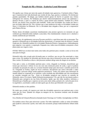 Templo de Ifá e Orixás - Iyalorisa Leoni Ifawunmi
Ele apanha suas vítimas por meio das quatro divindades mais agressivas. O primeiro deles é Ògún,
que é responsável por toda destruição que resulta da luta, fogo, guerras e acidentes. Ele dizima por
grandes quantidades. Há Şàngó, que também destrói apesar de fazê-lo só quando suas vítimas
infringiram leis naturais. Há Sankpana que destrói indiscriminadamente através das epidemias e
doenças divinas; a qual é a esposa da morte e quem destrói pela eutanásia. Também há a Noite
Divina, que destrói seres inocentes pela multidão. Todas estas divindades são criadas por Deus e
tem seu poder dado por Ele. Nós veremos que a mais poderosa de todas as divindades criadas por
Deus é o Infortúnio ou Obstáculo. Ele é a divindade mais chegada a Deus, por ser o responsável
pelo Palácio Divino.
Muitas destas divindades assumiram imediatamente uma postura agressiva no momento em que
souberam que Ọrúnmìlá tinha roubado a cena deles. Eles imediatamente votaram em ir e destruir o
mundo estabelecido por Ọrúnmìlá.
De sua parte, ele rapidamente convocou Èşu para auxiliá-lo, o qual disse para não se preocupar. Èşu
garantiu a Ọrúnmìlá que as divindades belicosas destruiriam a si mesmas antes de destruir o mundo
criado por ele. Ọrúnmìlá também foi à divindade Obstáculo/Elenini e banqueteou-o elaboradamente
para angariar o seu suporte e cooperação. Enquanto isso, todas essas divindades começaram a fazer
planos para sua viagem a terra.
OYEKU MEJI nos revelará mais tarde como todos eles partiram para o mundo e como se levou três
anos para lá chegar.
Ọrúnmìlá tinha sido avisado pela divinação para se certificar, que era por fim autorízado a viajar
para a terra. Ele também foi advertido que haveria uma chuva torrencial na terra que durariam mil
dias e noites. Ele desafiou a chuva e não procurou nenhum abrigo antes de chegar ao seu destino.
Uma após a outra, as divindades partiram para a terra, chegando na fronteira, descobriram que
teriam que atravessar o último rio no céu com uma minúscula ponte de corda, a qual só poderia
acomodar um passante de cada vez. Levaram bastante tempo para atravessar o caminho possível do
rio. Chegando ao Erebus, região de trevas contínuas, descobriram que estava chovendo e todos
começaram a procurar abrigo aonde pudessem permanecer. Todos seus planos para destruição do
mundo tinham-se evaporado no ar rarefeito, como resultado das dificuldades que eles encontraram
no caminho tramadas por Èşu . Entre as divindades amigáveis que estavam no caminho de
Ọrúnmìlá, estava Ule (casa) e Ìgèdè (feitiçaria/encantamento). Ule, que não faz movimento pediu a
Ọrúnmìlá para carregá-la em sua bolsa divinatória. Ìgèdè, que não tinha membros informou a
Ọrúnmìlá que a batalha que o esperava na terra seria muito árdua, portanto ele o advertiu para levá-
lo engolindo-o, auxiliando o então em tudo aquilo que ele disse que Ọrúnmìlá viria a passar.
Ọrúnmìlá atendeu os dois pedidos.
De modo que avisado, ele esperava por tudo das divindades agressivas que partiram para a terra
antes que ele fosse. Quando ele chegou na margem do rio, encontrou somente uma divindade
esquerda (Òsi).
Era a Rainha da Feitiçaria/Bruxaria (chamada Iyami Osoronga em Yorùbá e Iyenigheekpe em Bini).
Ela também estava fraca para atravessar a ponte. Ela tinha implorado a todas as outras divindades
para ajudá-la a atravessar a ponte, mas todos eles recusaram, porque tradicionalmente tinham medo
dela.
29
 
