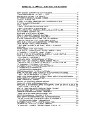 Templo de Ifá e Orixás - Iyalorisa Leoni Ifawunmi
COMO EJIOGBE SE TORNOU O REI DOS OLODUS..........................................................82
CONTROVÉRSIA ENTRE EJIOGBE E OLOFEN..................................................................84
A BATALHA DE EJIOGBE COM A MORTE...........................................................................86
CARACTERÍSTICAS NOTÁVEIS DE EJIOGBE....................................................................86
O ENIGMA PARA OS AWO...................................................................................................88
POEMAS DE EJIOGBE PARA O PROGRESSO E PROSPERIDADE..................................89
AKPETEBI ABORRECE EJIOGBE........................................................................................90
OYEKU - MEJI.......................................................................................................................90
OUTROS TRABALHOS CELESTES DE OYEKU..................................................................92
COMO O PEIXE VEIO A SE MULTIPLICAR..........................................................................93
OYEKU-MEJI REVELA O RETORNO DAS DIVINDADES AO MUNDO................................93
O NASCIMENTO DE OYEKU-MEJI.......................................................................................95
A VINDA DE JEWÈSÙN PARA A TERRA.............................................................................95
COMO ELE VEIO SER CHAMADO JEWÈSÙN.....................................................................96
OS TRABALHOS TERRESTRE DE OYEKU MEJI................................................................96
PORQUE OS FILHOS DE OYEKU MEJI NÃO USAM GORRO.............................................97
COMO EJI- OYE RESOLVEU O PROBLEMA DA MORTE...................................................98
COMO OYEKU MEJI GANHOU BENEFÍCIOS E PRESENTES............................................98
OYEKU MEJI SE TORNOU O REI DA MORTE.....................................................................99
COMO OYEKU MEJI DEU NOME A UMA CRIANÇA DE ADENIMI....................................100
IWORÍ-MEJI.........................................................................................................................101
TRABALHOS DE IWORÍ-MEJI NO CÉU..............................................................................101
IWORÍ MEJI FEZ DIVINAÇÃO PARA AKUN (CONTA DE CORAL)....................................102
ELE TAMBÉM FEZ DIVINAÇÃO PARA O CHUMBO...........................................................102
EJIKOKO IWORÍ FEZ DIVINAÇÃO PARA O LEÃO, A VACA E O BÚFALO.......................103
IWORÍ MEJI DEIXA O CÉU PARA A TERRA......................................................................104
O NASCIMENTO DE IWORÍ MEJI.......................................................................................105
IWORÍ-MEJI BRIGA POR SENIORÍDADE NA TERRA........................................................105
COMO IWORÍ MEJI SOBREPUJA TODOS OS SEUS IRMÃOS.........................................107
COMO IWORÍ MEJI SE TORNOU UM PODEROSO SACERDOTE DE IFÁ.......................109
OS TRABALHOS POSTERIORES DE EJIOGBE................................................................109
ELE FEZ DIVINAÇÃO PARA UMA CRIANÇA APENAS......................................................110
ELE FEZ DIVINAÇÃO PARA ORARE:.................................................................................111
ELE FEZ DIVINAÇÃO PARA KINIUN:.................................................................................112
RECOMENDAÇÃO AOS FILHOS DE IWORÍ-MEJI.............................................................113
IDI MEJI AUXILIA ODE (LADO DE FORA) A RECUPERAR PROSPERIDADE..................113
COMO O AMENDOIM VEIO A SE MULTIPLICAR..............................................................114
IDI MEJI, FEZ DIVINAÇÃO PARA O SÊMEN E PARA A MENSTRUAÇÃO FEMININA......114
IDI MEJI COMO UM NOTÁVEL LUTADOR.........................................................................115
IDI MEJI PARTE PARA A TERRA.......................................................................................117
IDI CURA UM ALEIJADO E UM HOMEM CEGO.................................................................120
A CURA DO CEGO E A HÉRNIA MAGOADA.....................................................................121
CONFUSÃO E DESENTENDIMENTO COMEÇARAM COM OS CINCO OLODUS DO
CORPO GENEALÓGICO DE IFÁ. ......................................................................................121
A DIFÍCIL TRAVESSIA DA PROSPERIDADE PARA O MUNDO........................................122
O ENCONTRO DE OBARA MEJI COM INIMIGOS..............................................................128
OBARA MEJI TRANSFORMA PRETO EM BRANCO..........................................................129
OBARA - DEMONSTRA INGRATIDÃO PARA A MÃE.........................................................131
OBARA MEJI GANHA UM TÍTULO DE CHEFIA..................................................................131
COMO OBARA MEJI PERSEVEROU EM SUA PROSPERIDADE......................................133
O ÚLTIMO GRANDE MILAGRE EXECUTADO POR OBARA MEJI....................................133
ELE FEZ DIVINAÇÃO PARA A FORMIGA ERIRA..............................................................135
ELE FEZ DIVINAÇÃO PARA A ÁRVORE GENEALÓGICA.................................................135
OKONRON MEJI PARTE DO CÉU PARA O MUNDO.........................................................136
OKONRON MEJI TORNA-SE O GRANDE CHEFE DE ILAYE OKO...................................137
3
 