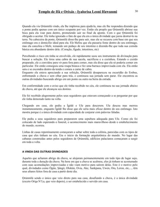 Templo de Ifá e Orixás - Iyalorisa Leoni Ifawunmi
Quando ela viu Ọrúnmìlá vindo, ela lhe implorou para ajudá-la, mas ele lhe respondeu dizendo que
a ponte podia apenas com um único ocupante por vez. Então ela propôs que Ọrúnmìlá abrisse sua
boca para ela voar para dentro, prometendo sair no final da aponte. Com o que Ọrúnmìlá foi
obrigado a aceitar. Ele tinha ignorado o fato de que ela era a única divindade que jurou destruí-lo na
terra. Na cabeceira da ponte, Ọrúnmìlá disse-lhe para sair, mas ela se recusou com base em que seu
estômago era o domicílio ideal para ela. Ele blefou que ela passaria fome dentro do seu estômago,
mas ela cancelou o blefe, tomando um pedaço de seu intestino e dizendo-lhe que toda sua comida
básica era abundante dentro dele. (Coração, fígado, intestinos, etc)
Percebendo o risco em tinha se envolvido, ele rapidamente usou seu instrumento de divinação para
buscar a solução. Ele tirou uma cabra de sua sacola, sacrificou e a cozinhou. Estando o cozido
preparado, ele a convidou para vir para fora para comer, mas ela disse que ela só poderia comer em
particular. Ele então conseguiu uma roupa branca e fez uma barraca improvisada com ela. Ela então
saiu e se escondeu dentro da tenda e comeu a carne de cabra.
Enquanto ela estava apreciando a sua refeição, Ọrúnmìlá desapareceu na escuridão do Erebus,
enfrentando a chuva e sem olhar para trás, e continuou sua jornada sem parar. Ele encontrou as
outras divindades buscando abrigo em um ponto ou outro na beira da estrada.
Em conformidade com o aviso que ele tinha recebido no céu, ele continuou na sua jornada abaixo
de chuva, até que ele alcançou seu destino.
Ele foi recebido alegremente pelos seus seguidores que estavam começando a se perguntar por que
ele tinha demorado tanto na volta.
Chegando em casa, ele pediu a Ìgèdè e Ule para descerem. Ule desceu mas morreu
instantaneamente, enquanto Ìgèdè lhe disse que ele seria mais eficaz dentro do seu estômago. Isto
mostra porque é a única divindade com capacidade de conjurar com palavras faladas.
Ele pediu a seus seguidores para prepararem uma sepultura adequada para Ule. Como ele foi
colocado de lado esperando o funeral, o acontecimento mais maravilhoso desde o estabelecimento
do mundo, ocorreu.
Linhas de casas repentinamente começaram a saltar sobre toda a colônia, parecidas com os tipos de
casa que eles tinham no céu. Era o início da formação arquitetônica do mundo. No lugar das
cabanas construídas antes pelos seguidores de Ọrúnmìlá, edifícios palacianos começaram a surgir
em toda a volta.
A VINDA DAS OUTRAS DIVINDADES
Aqueles que acharam abrigo da chuva, se alojaram permanentemente em todo tipo de lugar sujo,
durante toda a duração da chuva. Na hora em que a chuva se acalmou, eles já tinham se acostumado
com suas acomodações improvisadas e não viam motivo para saírem delas. Este é o motivo pelo
qual, divindades como Ògún, Şàngó, Olokún, Ovia, Ake, Sankpana, Uwen, Ora, Leron, etc,..., têm
seus altares feitos fora de casa a partir deste dia.
Ọrúnmìlá sendo o único que veio direto para sua casa, desafiando a chuva, é a única divindade
(exceto Oríşa N’La, que veio depois), a ser estabelecido e servido em casa.
30
 