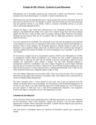 Templo de Ifá e Orixás - Iyalorisa Leoni Ifawunmi
Relembrando que as divindades agressivas que vieram para o mundo com Ọrúnmìlá, o fizeram
portando com a única determinação, vir e destruir o mundo construído por ele.
Infelizmente eles estavam despreparados para a viajem, porque não tiveram a autorízação formal de
Deus antes de partirem do céu. Na chegada ao mundo, logo descobriram que sem esta autorízação
eles não poderiam realizar os seus intentos. Então se reuniram e decidiram retornar ao céu para
obter a autorízação adequada de Deus.
Guiados por Ògún, o mais velho deles, partiram para o céu. Chegando ao Palácio de Deus, eles
pediram a Autorídade Divina (AŞẸ), com a qual se faz e desfaz. Já que Deus não recusa nenhum
pedido, Ele lhes deu, e cada um deles cedeu seu próprio AŞẸ para Ògún mantê-los sob custódia.
Qualquer um que quisesse fazer uso do seu próprio AŞẸ ia a Ògún para recobrá-lo e devolvê-lo
depois de feito uso.
Com este instrumento de autorídade, eles começaram a criar toda sorte de problemas para Ọrúnmìlá
e seus seguidores, que por sua vez começaram a fazer todos os tipos de sacrifício para defender a si
mesmos contra os maus desígnios das divindades agressivas. Quando chegou no ponto em que
Ọrúnmìlá e seus seguidores tinham usado todo seu dinheiro para fazer sacrifícios para dissipar as
armações maléficas das demais divindades, ele resolveu perguntar ao seu “guardião” o que fazer a
esse respeito.
Ele foi avisado a preparar um novo encantamento especial, referido como Gbetugbetu em Yorùbá,
ou Ataighimua em Bini. Depois de prepará-lo, ele o utilizou em visita a Ògún e pediu-lhe para
entregar todos os AŞẸ que ele tinha sob sua custódia. Com este encantamento é possível invocar
qualquer um conduzindo-o como ordenar o usuário. Por esta razão Ọrúnmìlá preparou o
encantamento conforme o combinado e fez visita a Ògún. Chegando na casa de Ògún, Ọrúnmìlá
disse-lhe que ele veio para levar todos os AŞẸ com ele. Sem nenhuma hesitação qualquer que seja,
Ògún foi até seu tesouro e o trouxe todo para fora e o entregou para Ọrúnmìlá. Com o AŞẸ em suas
mãos Ọrúnmìlá foi para casa e chegando engoliu a todos os AŞẸ.
Cinco dias depois, Ògún quis usar seu próprio AŞẸ e foi ao seu tesouro buscá-lo. Para seu espanto
descobriu que não apenas não localizava o seu próprio AŞẸ, como também todos os pertencentes as
demais divindades tinham desaparecido.
Ele tentou relembrar quem o visitou durante os cinco dias, mas já que sua memória havia lhe
falhado, ele decidiu checar com as divindades. Ele foi primeiro a casa de Ọrúnmìlá perguntar se ele
foi até sua casa coletar o seu AŞẸ. Ọrúnmìlá negou tê-lo visitado alguma vez, e tê-lo deixado em
paz para capturar os AŞẸ dele. Com o AŞẸ divino desaparecido, Ọrúnmìlá e seus seguidores
tiveram uma trégua e começaram a levar a vida alegremente e em paz.
O MUNDO SE ESTABELECE
Assim que bases firmes foram estabelecidas para a habitação permanente na terra, mais habitantes
do céu começaram a fazer visitas freqüentes. Aqueles que tornaram o céu um lugar inabitável
fugiram para o mundo. Outros saíram por curiosidade. A grande maioría daqueles que seguiram as
divindades ao mundo eram seus seguidores no céu.
Este livro estará se restringindo apenas aos familiares de Ọrúnmìlá e àqueles que o seguiram ao
mundo.
31
 
