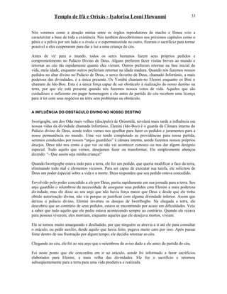 Templo de Ifá e Orixás - Iyalorisa Leoni Ifawunmi
Nós veremos como a atração mútua entre os órgãos reprodutores de macho e fêmea veio a
caracterizar a base de toda a existência. Nós também descobriremos nos próximos capítulos como o
pênis e a pélvis por um lado e o óvulo e o espermatozóide no outro, fizeram o sacrifício para tornar
possível a eles cooperaram para dar a luz a uma criança do céu.
Antes de vir para o mundo, todos os seres humanos fazem seus próprios pedidos e
comprometimento no Palácio Divino de Deus. Alguns preferem fazer visitas breves ao mundo e
retornar ao céu tão rapidamente quanto eles vieram. Outros preferem retornar na fase inicial da
vida, meia idade, enquanto outros preferiam retornar na idade madura. Quando nós fazemos nossos
pedidos no altar divino no Palácio de Deus, o servo favoríto de Deus, chamado Infortúnio, a mais
poderosa das divindades, é a única presente. Os Yorùbá chamam-no Elenini enquanto os Bini o
chamam de Ido-Boo. Esta é a única força capaz de ser obstáculo à realização do nosso destino na
terra, por que ele está presente quando nós fazemos nossos votos de vida. Aqueles que são
cuidadosos o suficiente em pagar homenagem a ele antes de partida do céu recebem uma licença
para ir ter com seus negócios na terra sem problemas ou obstáculo.
A INFLUÊNCIA DO OBSTÁCULO DIVINO NO NOSSO DESTINO
Iworígogbe, um dos Odu mais velhos (discípulo) de Ọrúnmìlá, revelará mais tarde a influência em
nossas vidas da divindade chamada Infortúnio. Elenini (Ido-Boo) é o guarda da Câmara interna do
Palácio divino de Deus, aonde todos vamos nos ajoelhar para fazer os pedidos e juramentos para a
nossa permanência no mundo. Uma vez tendo completado as providências para nossa partida,
seremos conduzidos por nossos “anjos guardiões” à câmara interna, aonde fazemos nossos próprios
desejos. Deus não nos conta o que vai ou não vai acontecer conosco ou nos dar algum desígnio
especial. Tudo aquilo que vemos, desejamos fazer ou transformar, Ele simplesmente abençoa
dizendo: “- Que assim seja minha criança!”
Quando Iworígogbe estava indo para a terra, ele fez um pedido, que queria modificar a face da terra,
eliminando todo mal e elementos viciosos. Para ser capaz de executar sua tarefa, ele solicitou de
Deus um poder especial sobre a vida e a morte. Deus respondeu que seu pedido estava concedido.
Envolvido pelo poder concedido a ele por Deus, partiu rapidamente em sua jornada para a terra. Seu
anjo guardião o relembrou da necessidade de assegurar seus pedidos com Elenini a mais poderosa
divindade, mas ele disse ao seu anjo que não havia força maior que Deus e desde que ele tinha
obtido autorízação divina, não via porque se justificar com alguma divindade inferior. Assim que
deixou o palácio divino, Elenini inverteu os desejos de Iworíbogbe. Na chegada a terra, ele
descobriu que ao contrário de seus pedidos, estava se encontrando por acaso em dificuldades. Veio
a saber que tudo aquilo que ele pediu estava acontecendo sempre ao contrário. Quando ele rezava
para pessoas viverem, eles morriam, enquanto aqueles que ele desejava mortos, viviam.
Ele se tornou muito amargurado e desiludido, por que ninguém se atrevia a ir até ele para consultar
o oráculo, ou pedir auxílio, desde aquilo que havia feito, pagava muito caro por isso. Após passar
fome dentro de sua frustração por algum tempo, ele decidiu retornar ao céu.
Chegando ao céu, ele foi ao seu anjo que o relembrou do aviso dado a ele antes da partida do céu.
Foi neste ponto que ele concordou em ir ao oráculo, aonde foi informado a fazer sacrifícios
elaborados para Elenini, a mais velha das divindades. Ele fez o sacrifício e retornou
subseqüentemente para a terra para uma vida produtiva e realizada.
33
 