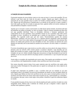 Templo de Ifá e Orixás - Iyalorisa Leoni Ifawunmi
A FUNÇÃO DO ANJO GUARDIÃO
O principal arquiteto do nosso destino, tanto no céu como na terra é o nosso anjo guardião. Ele nos
informa o que fazer antes da vinda do céu para o mundo. Alguém que segue a direção e as
instruções de seu anjo guardião nunca se perde. Os Yorùbá o chamam Eleeda e os Bini o chamam
Ehi. Aqueles que são meticulosos o bastante para ir ao oráculo no céu antes de vir para o mundo, e
fazer tudo aquilo que lhes for avisado no jogo para fazer, agüenta melhor até mesmo mudanças de
uma permanência tranqüila e razoável na terra.
Aqueles que se recusam a acatar as prescrições ou então fazem apenas metade, encontram todo tipo
de problemas em ambas as jornadas, na vida e no mundo. Todas as criaturas animadas por Deus têm
seu anjo guardião individual. Tanto as divindades inferiores e humanos igualmente são
conhecedoras de ter seus guardiões. Esses guardiões moram no céu e guardam vigia sobre nossas
atividades na terra. Acredita-se na mitologia que a sombra de uma pessoa é a imagem do seu
guardião. Nos seguindo aonde quer que nós vamos. Ocasionalmente quando nós estamos
adormecidos, sonhamos com um evento por vir e algumas pessoas atualmente estão percebendo
estes eventos. Estes livros estão repletos de passagens nas quais o guardião de várias pessoas lhes
aparece em sonhos para guiá-los em suas atividades na terra. Isto acontece na maioría dos casos
quando um indivíduo está se desviando do caminho do seu destino e ele não é dado a ir consultar o
oráculo.
É em tais circunstâncias que o anjo recorre ao uso dos sonhos ou avisos através de amigos íntimos e
parentes, para nos advertir sobre eventos prestes a acontecer. Quando o anjo descobre que seu
pupilo não acredita em sonhos, sempre pode falar com ele através de outras divindades. Há muitos
exemplos em que um vidente estranho chega para uma pessoa ao longo da jornada em seu local de
trabalho ou em sua casa para alertá-lo de perigos prestes a acontecerem e o que ele pode fazer para
desviá-los.
Assim todos os exemplos são arquitetados por nossos anjos. Para aqueles que acreditam no oráculo
e em sacrifícios, são freqüentemente avisados a fazer sacrifícios por meio de seus anjos.
Nós iremos descobrir através destes livros quais materiais para tais sacrifícios são usados pelos
anjos para receber Oríentação do Alto poder para ter suporte na realização dos vários objetivos de
nossas vidas.
O papel mais importante do guardião é usar o sacrifício feito por seu tutelado no céu para
homenagear todas as divindades com provável desempenho de função em suas atividades diárias na
terra. Aqueles que falham em fazer tais sacrifícios no céu, são os que se tornam pobres na terra. Os
sacrifícios são feitos através de nossos anjos antes de partir do céu, e aproximando-se a semeadura ,
nós semeamos, fato que, como a noite segue o dia, produz o benefício o qual nós colheremos depois
no mundo.
É uma paródia da justiça divina, louvar uma vida de perpétua privação e penúria, levando isso como
integridade moral. Pobreza não é sinônimo de virtude, por que a ninguém é dada à opção de
escolher entre opulência e penúria.
34
 