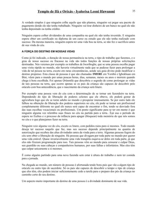 Templo de Ifá e Orixás - Iyalorisa Leoni Ifawunmi
A verdade simples é que ninguém colhe aquilo que não plantou, ninguém vai pegar seu pacote de
pagamento donde ele não tenha trabalhado. Ninguém vai tirar dinheiro de um banco no qual ele não
tenha depositado ou tenha crédito.
Ninguém espera colher dividendos de uma companhia na qual ele não tenha investido. E ninguém
espera obter um certificado ou diploma de um curso ou estudo que ele não tenha realizado com
sucesso. Da mesma maneira, ninguém espera ter uma vida boa na terra, se não fez o sacrifício antes
de sua vinda do céu.
A FORÇA DO DESTINO EM NOSSAS VIDAS
Como já foi indicado, a duração de nossa permanência na terra, o tipo de trabalho que fazemos, e o
grau de nosso sucesso ou fracasso na vida são todos funções de nossas próprias solicitações
destinadas. Nós veremos por exemplo os trabalhos de Iworíbogbe, que se uma pessoa escolhe pagar
uma visita rápida no mundo, não haveria virtualmente nada que se pudesse fazer para prolongar a
vida de tal pessoa na terra, exceto em raras circunstâncias, aonde seu guia divino pode modificar o
destino propenso. Esta classe de pessoas é que são chamadas IMERE em Yorùbá e Igbokhuan em
Bini, vêem para o mundo por umas poucas horas, dias, semanas, meses ou anos e morrem quando
chega à hora escolhida. Foi apenas Ọrúnmìlá que descobriu o segredo de como prolongar as vidas
de tais pessoas na terra, que ocorre apenas se os pais da criança são capazes de descobrir pelo
oráculo com boa antecedência, que o nascimento da criança será Imere.
Por exemplo uma pessoa vem do céu com a determinação de se tornar um fazendeiro na terra.
Dependendo do tipo de liberação de poderes celestes que ele obteve, ele poderá gostar de
agricultura logo que ele se torne adulto no mundo e prosperar imensamente. Se por outro lado ele
falhou na obtenção da liberação dos poderes superiores no céu, ele pode se tornar um profissional
completamente diferente no qual ele nunca será capaz de encontrar o fim, tendo se desviado fora
das suas escolhas vocacionais ou profissionais. Um ponto significante para se ter em mente é que
ninguém alguma vez relembra suas frases no céu na partida para a terra.. Èşù usa o período de
espera no Erebus e o processo da infância para apagar (bloquear) toda memória do que nós somos
no céu e o que planejamos fazer na terra.
Ninguém veio alguma vez do céu, exceto os Imere, com pedidos ruins para si mesmos. Todo mundo
deseja ter sucesso naquilo que faz, mas seu sucesso depende principalmente na quantia de
autorízação que recebeu das altas divindades antes da vinda para a terra. Algumas pessoas fogem do
céu sem obter a liberação de ninguém. Há pessoas que divagam por toda parte no mundo por querer
uma vida estável. Quase invariavelmente uma vida tranqüila esquiva-se deles em toda parte, já que
eles não fizeram programação para isso. Tais pessoas vêm ao mundo para censurar e culpar Deus,
seu guardião ou suas cabeças e companheiros humanos, por suas falhas e infortúnios. Mas eles têm
que culpar unicamente a si mesmos.
È como alguém partindo para uma nova fazenda sem estar à altura do trabalho e nem ter comida
para a jornada.
Na chegada ao mundo, um número de pessoas é afortunada tendo bons pais que vão a algum tipo de
oráculo ou outro tipo de sacerdote. Só os pais são capazes de descobrir a tempo o tipo de criança
que eles têm, eles podem iniciar suficientemente cedo a tarefa para o preparo dos pés da criança no
caminho certo do seu destino.
Um aspecto muito importante do destino de uma pessoa é a divindade dominante de sua vida.
35
 