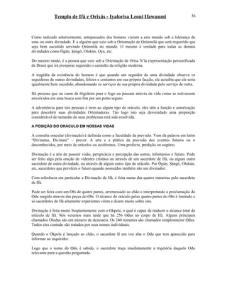 Templo de Ifá e Orixás - Iyalorisa Leoni Ifawunmi
Como indicado anteriormente, antepassados dos homens vieram a este mundo sob a liderança de
uma ou outra divindade. É a alguém que veio sob a Oríentação de Ọrúnmìlá que será requerido que
seja bem sucedido servindo Ọrúnmìlá no mundo. O mesmo é verdade para todas as demais
divindades como Ògún, Şàngó, Olokún, Ọya, etc.
Do mesmo modo, é a pessoa que veio sob a Oríentação de Orísa N’la (representação personificada
de Deus) que irá prosperar seguindo o caminho da religião moderna.
A tragédia da existência do homem é que quando um seguidor de uma divindade observa os
seguidores de outras divindades, felizes e contentes em sua própria facção, ele acredita que ele seria
igualmente bem sucedido, abandonando os serviços de sua própria divindade pelo serviço de outra.
Há pessoas que ou caem da frigideira para o fogo ou passam através da vida como se estivessem
envolvidos em uma busca sem fim por um porto seguro.
A advertência para tais pessoas é irem ao algum tipo de oráculo, eles têm a função e autorízação
para descobrir suas divindades Oríentadoras. Tão logo isto seja desvendado uma proporção
considerável do tamanho de seus problemas terá sido resolvida.
A POSIÇÃO DO ORÁCULO EM NOSSAS VIDAS
A consulta oracular (divinação) é definida como a faculdade da previsão. Vem da palavra em latim
“Divinatus, Divinare” – prever. A arte e a prática da previsão dos eventos futuros ou o
desconhecidos, por meio de oráculos ou ocultismos. Uma profecia, predição ou augúrio.
Divinação é a arte de possuir visão, perspicácia e percepção das sortes, infortúnios e futuro. Pode
ser feito algo pela oração de videntes cristãos ou através de um sacerdote de Ifá, ou algum outro
sacerdote de outra divindade, ou através de algum outro tipo de oráculo. Por Ògún, Şàngó, Olokún,
etc, sacerdotes que prevêem o futuro quando possuídos também são um divinador.
Com referência em particular a Divinação de Ifá, é feita numa das quatro maneiras pelo sacerdote
de Ifá.
Pode ser feira com um Obi de quatro partes, arremessado ao chão e interpretando a proclamação do
Ọdu surgido através das peças do Obi. O alcance do oráculo pelas quatro partes do Obi é limitado e
só sacerdotes de Ifá altamente experientes vêem e dizem muito sobre isto.
Divinação é feita muito freqüentemente com o Okpele, o qual é capaz de traduzir o alcance total do
oráculo de Ifá. Nós veremos mais tarde que há 256 Odus no corpo de Ifá. Alguns principais
chamados Olodus são em número de dezesseis. Os 240 restantes são chamados simplesmente Ọdus.
Todos eles contudo são tratados por seus nomes individuais.
Quando o Okpele é lançado ao chão, o sacerdote lê em voz alta o Ọdu que tem aparecido para
informar ao inquiridor.
Logo que o nome do Ọdu é sabido, o sacerdote traça imediatamente a trajetória daquele Odu
relevante para a questão perguntada.
36
 