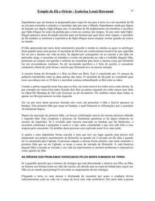 Templo de Ifá e Orixás - Iyalorisa Leoni Ifawunmi
Suponhamos que um homem se preparando para viajar do céu para a terra vá a um sacerdote de Ifá
no céu para consultar o oráculo e o sacerdote opte por usar o Okpele, Suponhamos ainda que depois
de lançado seu okpele, Ogbe-Oligun saia. O sacerdote de Ifá simplesmente irá relembrar o sacrifício
que Ogbe-Oligun fez antes da partida para a terra no começo dos tempos. Se por outro lado Ogbe-
Oligun apareceu numa divinação terrestre para um homem que quer fazer uma viagem, o sacerdote
de Ifá também se lembrará à experiência de Ogbe-Oligun numa situação similar quando ele estava
no mundo.
O Ọdu aparecendo por meio deste instrumento oracular é similar às estrelas as quais os astrólogos
lêem quando nasce uma pessoa. O sacerdote de Ifá tem um conhecimento razoável do que cada Ọdu
fez no céu e durante sua vida na terra. Se alguém por conseguinte vai ao oráculo e um Ọdu em
particular surge, o sacerdote só relembra o evento em particular na vida e o trabalho daquele Ọdu,
pertinente ao assunto em questão e informa ao consulente para fazer a mesma coisa que Ọrúnmìlá
fez em circunstâncias similares. Se ele recomenda sacrifício e é feito de acordo, o consulente
certamente obterá de certa forma o auxílio que Ọrúnmìlá teve na mesma situação.
A terceira forma de divinação é o Ikin ou (Iken em Bini). Este é constituído por 16 caroços de
palmeira transferidos entre as duas palmas das mãos. O sacerdote de Ifá pede ao consulente para
tocar sua cabeça com os 16 Ikin e o sacerdote começa embaralhando os Ikin entre as mãos.
Usando a palma esquerda como base para os Ikin, ele tenta removê-los todos com a mão direita. Se
por exemplo ele removê-los todos ficando dois Ikin na palma esquerda ele então marca uma linha
no Ọpọn-Ifá (Bandeja de Ifá) com Iyerosun ou pó divinatório. Ele também marca duas linhas se
apenas um Ikin permanecer na mão esquerda.
Ele vai por meio deste processo fazendo oito vezes até preencher o Ọdu e fazê-lo aparecer na
bandeja. Este primeiro Ọdu que surge na bandeja, o qual fornecerá as informações que o sacerdote
irá interpretar depois.
Depois da marcação do primeiro Ọdu, vai buscar confirmação através do mesmo processo obtendo
o segundo Ọdu. Para completar o processo ele finalmente questiona se há algum obstáculo no
assunto do inquiridor. Se é revelado pela terceira marcação na bandeja que há obstáculos, o
sacerdote continuará a perguntar a causa e o tipo, antes constatando o que tem sido feito a esse
respeito pelo consulente. Os detalhes deste processo será explicado neste livro mais tarde.
A quarta e mais importante forma oracular é uma que tem seu lugar quando uma pessoa está
preparando seu próprio assentamento de Ọrúnmìlá ou quando ele é iniciado em Ifá. Que é quando
ele se encaminha para Ugbodu. O processo adquire a mesma forma anterior, mas neste momento o
primeiro Ọdu que sai no Ugbodu, se torna o nome do iniciado de Ọrúnmìlá. A vida histórica
daquele Ọdu é narrada ao iniciado e sua vida irá experimentar os mesmos problemas e expectativas
como aqueles do Ọdu.
AS ORÍGENS DOS PROBLEMAS VIVENCIADOS PELOS SERES HUMANOS NA TERRA
Se o guardião percebe que o número de inimigos que está determinado a destruir seu filho ou filha,
ou frustrar sua fortuna (sorte na vida) são muitos, ele aborda uma ou outra divindade para seguir seu
filho (a) ao mundo para protegê-lo (a) contra as maquinações de tais inimigos.
Chegando a terra, se uma pessoa é afortunada de encontrar por acaso o condutor divino
suficientemente cedo na vida, ele é capaz de levar uma vida confortável. Por outro lado à pessoa
37
 