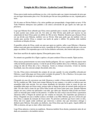 Templo de Ifá e Orixás - Iyalorisa Leoni Ifawunmi
Efosa estava tendo muitos problemas no céu, e ele concluiu após sua viajem retornando da terra que
era um lugar interessante para viver. Ele decidiu por fim aos seus problemas no céu, viajando para a
terra.
Ele foi antes ao Divino Palácio e fez vários pedidos por prosperidade e longevidade na terra. O Pai
Todo Poderoso abençoou seus pedidos e ele estava convencido de que aquilo era tudo que ele
precisava.
Logo que Odioma ficou sabendo que Efosa estava partindo para o mundo, ele também jurou seguí-
lo para acertar suas contas com ele. Foi antes ao Altar Divino para pedir por sucesso na sua
empreitada de fazer Efosa quitar seu débito de 30k na terra. Madame Akuarosa que afiançou Efosa
em sua dívida com Odioma, também veio ao Divino Altar para pedir que ela também viria ao
mundo para auxiliar Efosa a cumprir sua tarefa de quitar o débito. Os pedidos dela também
receberam as bênçãos divinas.
O guardião celeste de Efosa, sendo um anjo que opera no espírito, sabia o que Odioma e Akuarosa
tinham reservado para seu tutelado na terra, o guardião de Efosa avisou-o para não deixar o céu sem
pagar seu débito. Ele respondeu que se ele tivesse dinheiro suficiente, não estaria indo para a terra.
Sem fazer sacrifício de espécie alguma, Efosa partiu para a terra.
No entanto seu guardião foi a Ògún e apelou a ele para conduzir Efosa no mundo. Ògún aceitou.
Efosa nasceu posteriormente na terra numa família polígama. Ele era o quarto filho da esposa mais
velha da família (primeira esposa). A irmã do pai de Efosa também dera a luz a Odioma, enquanto a
colega da mãe de Efosa deu a luz a Akuarosa. Assim as crianças cresceram, viviam na mesma
localidade, mas eles estavam sempre discutindo entre eles.
Um dia, Efosa estava retornando dos campos de seu pai, quando viu uma armadilha colocada por
Odioma, a qual tinha pego um Grass-cutter (cortador de grama??). Ele o libertou e levou para casa
como se tivesse sido pego em sua própria armadilha.
Chegando em casa ele convenceu sua irmã Akuarosa a vender o Grass-cutter para ele no mercado.
Ele foi vendido por 30K. Neste meio tempo Odioma foi aos campos e viu todos os indícios que sua
armadilha tinha sido mexida. Em um exame detalhado ele descobriu todos os sinais de que sua
armadilha tinha pego um Grass-cutter, porque todos as farpas dos pelos do animal ainda estavam no
chão. Ele não estava ciente de que Efosa tinha levado um Grass-cutter para casa. Quando Odioma
chegou em casa, contou sua apreensão a sua mãe, que sabia que Akuarosa tinha levado um Grass-
cutter ao mercado para vender no dia anterior. A mulher fez uma visita à casa de Efosa e questionou
Akuarosa sobre a Orígem do animal que ela vendera no mercado. Ela respondeu que pertencia a
Efosa. Chegando em casa a mulher contou a novidade a seu filho Odioma, que teve certeza de que
fora Efosa o culpado da remoção do Grass-cutter. No próximo confronto que houve entre os dois,
Efosa não teve opção senão confessar que removera o animal, mas que tencionava entregar o
dinheiro para Odioma. Este pediu seu dinheiro, mas Efosa disse que havia gasto. Aquele débito de
30K se arrastou, até que os mais velhos intervieram.
Logo Efosa adoeceu e morreu na seqüência. Akuarosa também ficou doente, justamente antes de ser
dada em casamento e ela também morreu.
39
 