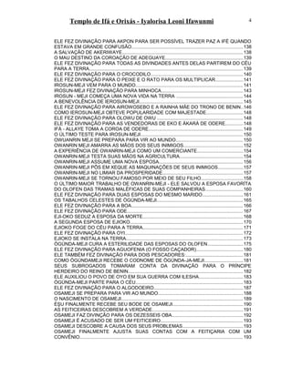 Templo de Ifá e Orixás - Iyalorisa Leoni Ifawunmi
ELE FEZ DIVINAÇÃO PARA AKPON PARA SER POSSÍVEL TRAZER PAZ A IFÉ QUANDO
ESTAVA EM GRANDE CONFUSÃO...................................................................................138
A SALVAÇÃO DE AKERIWAYE..........................................................................................138
O MAU DESTINO DA COROAÇÃO DE ADEGUAYE..........................................................139
ELE FEZ DIVINAÇÃO PARA TODAS AS DIVINDADES ANTES DELAS PARTIREM DO CÉU
PARA A TERRA...................................................................................................................139
ELE FEZ DIVINAÇÃO PARA O CROCODILO.....................................................................140
ELE FEZ DIVINAÇÃO PARA O PEIXE E O RATO PARA OS MULTIPLICAR.....................141
IROSUN-MEJI VEM PARA O MUNDO................................................................................141
IROSUN-MEJI FEZ DIVINAÇÃO PARA MINHOCA.............................................................143
IROSUN - MEJI COMEÇA UMA NOVA VIDA NA TERRA ..................................................144
A BENEVOLÊNCIA DE IEROSUN-MEJI..............................................................................145
ELE FEZ DIVINAÇÃO PARA AIROWOSEBO E A RAINHA MÃE DO TRONO DE BENIN..146
COMO IEROSUN-MEJI OBTEVE POPULARIDADE COM MAJESTADE...........................148
ELE FEZ DIVINAÇÃO PARA OLOWU DE OWU ................................................................148
ELE FEZ DIVINAÇÃO PARA AS VENDEDORAS DE EKO E ÀKARÀ DE ODERE.............148
IFÁ - ALLAYE TOMA A COROA DE ODERE.......................................................................149
O ÚLTIMO TESTE PARA IROSUN-MEJI.............................................................................150
OWUANRIN MEJI SE PREPARA PARA VIR AO MUNDO..................................................150
OWANRIN MEJI AMARRA AS MÃOS DOS SEUS INIMIGOS............................................152
A EXPERIÊNCIA DE OWANRIN-MEJI COMO UM COMERCIANTE..................................154
OWANRIN-MEJI TESTA SUAS MÃOS NA AGRICULTURA...............................................154
OWANRIN-MEJI ASSUME UMA NOVA ESPOSA...............................................................156
OWANRIN-MEJI PÔS EM XEQUE AS MAQUINAÇÕES DE SEUS INIMIGOS...................157
OWANRIN-MEJI NO LIMIAR DA PROSPERIDADE............................................................157
OWANRIN-MEJI SE TORNOU FAMOSO POR MEIO DE SEU FILHO...............................158
O ÚLTIMO MAIOR TRABALHO DE OWANRIN-MEJI - ELE SALVOU A ESPOSA FAVORÍTA
DO OLOFEN DAS TRAMAS MALÉFICAS DE SUAS COMPANHEIRAS............................160
ELE FEZ DIVINAÇÃO PARA DUAS ESPOSAS DO MESMO MARIDO..............................161
OS TABALHOS CELESTES DE ÒGÚNDA-MEJI................................................................165
ELE FEZ DIVINAÇÃO PARA A BOA....................................................................................166
ELE FEZ DIVINAÇÃO PARA ODE.......................................................................................167
EJI-OKO SEDUZ A ESPOSA DA MORTE...........................................................................168
A SEGUNDA ESPOSA DE EJIOKO....................................................................................170
EJIOKO FOGE DO CÉU PARA A TERRA...........................................................................171
ELE FEZ DIVINAÇÃO PARA OYI........................................................................................172
EJIOKO SE INSTALA NA TERRA.......................................................................................173
ÒGÚNDA-MEJI CURA A ESTERILIDADE DAS ESPOSAS DO OLOFEN...........................175
ELE FEZ DIVINAÇÃO PARA AGUOFENIA (O FOSSO CAÇADOR)...................................180
ELE TAMBÉM FEZ DIVINAÇÃO PARA DOIS PESCADORES:...........................................181
COMO ÒGÚNDAMEJI RECEBE O CODNOME DE ÒGÚNDA-JA-MEJI.............................181
SEUS SUBROGADOS TOMARAM CONTA DA DIVINAÇÃO PARA O PRÍNCIPE
HERDEIRO DO REINO DE BENIN......................................................................................182
ELE AUXILIOU O POVO DE OYO EM SUA GUERRA COM ILESHA.................................183
ÒGÚNDA-MEJI PARTE PARA O CÉU................................................................................183
ELE FEZ DIVINAÇÃO PARA O ALGODOEIRO...................................................................187
OSAMEJI SE PREPARA PARA VIR AO MUNDO...............................................................188
O NASCIMENTO DE OSAMEJI...........................................................................................189
ÈŞU FINALMENTE RECEBE SEU BODE DE OSAMEJI.....................................................190
AS FEITICEIRAS DESCOBREM A VERDADE....................................................................191
OSAMEJI FAZ DIVINÇÃO PARA OS DEZESSEIS OBA.....................................................192
OSAMEJI É ACUSADO DE SER UM FEITICEIRO..............................................................193
OSAMEJI DESCOBRE A CAUSA DOS SEUS PROBLEMAS.............................................193
OSAMEJI FINALMENTE AJUSTA SUAS CONTAS COM A FEITIÇARIA COM UM
CONVÊNIO..........................................................................................................................193
4
 