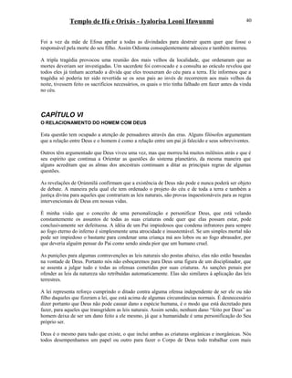 Templo de Ifá e Orixás - Iyalorisa Leoni Ifawunmi
Foi a vez da mãe de Efosa apelar a todas as divindades para destruir quem quer que fosse o
responsável pela morte do seu filho. Assim Odioma conseqüentemente adoeceu e também morreu.
A tripla tragédia provocou uma reunião dos mais velhos da localidade, que ordenaram que as
mortes deveriam ser investigadas. Um sacerdote foi convocado e a consulta ao oráculo revelou que
todos eles já tinham acertado a dívida que eles trouxeram do céu para a terra. Ele informou que a
tragédia só poderia ter sido revertida se os seus pais ao invés de recorrerem aos mais velhos da
noite, tivessem feito os sacrifícios necessários, os quais o trio tinha falhado em fazer antes da vinda
no céu.
CAPÍTULO VI
O RELACIONAMENTO DO HOMEM COM DEUS
Esta questão tem ocupado a atenção de pensadores através das eras. Alguns filósofos argumentam
que a relação entre Deus e o homem é como a relação entre um pai já falecido e seus sobreviventes.
Outros têm argumentado que Deus viveu uma vez, mas que morreu há muitos milênios atrás e que é
seu espírito que continua a Oríentar as questões do sistema planetário, da mesma maneira que
alguns acreditam que as almas dos ancestrais continuam a ditar as principais regras de algumas
questões.
As revelações de Ọrúnmìlá confirmam que a existência de Deus não pode e nunca poderá ser objeto
de debate. A maneira pela qual ele tem ordenado o projeto do céu e de toda a terra e também a
justiça divina para aqueles que contrariam as leis naturais, são provas inquestionáveis para as regras
intervencionais de Deus em nossas vidas.
É minha visão que o conceito de uma personalização e personificar Deus, que está velando
constantemente os assuntos de todas as suas criaturas onde quer que elas possam estar, pode
conclusivamente ser defeituosa. A idéia de um Pai impiedosos que condena infratores para sempre
ao fogo eterno do inferno é simplesmente uma atrocidade e insustentável. Se um simples mortal não
pode ser impiedoso o bastante para condenar uma criança má aos lobos ou ao fogo abrasador, por
que deveria alguém pensar do Pai como sendo ainda pior que um humano cruel.
As punições para algumas contravenções as leis naturais são postas abaixo, elas não estão baseadas
na vontade de Deus. Portanto nós não esboçaremos para Deus uma figura de um disciplinador, que
se assenta a julgar tudo e todas as ofensas cometidas por suas criaturas. As sanções penais por
ofender as leis da natureza são retribuídas automaticamente. Elas são similares à aplicação das leis
terrestres.
A lei representa reforço cumprindo o ditado contra alguma ofensa independente de ser ele ou não
filho daqueles que fizeram a lei, que está acima de algumas circunstâncias normais. É desnecessário
dizer portanto que Deus não pode causar dano a espécie humana, é o modo que está decretado para
fazer, para aqueles que transgridem as leis naturais. Assim sendo, nenhum dano “feito por Deus” ao
homem deixa de ser um dano feito a ele mesmo, já que a humanidade é uma personificação do Seu
próprio ser.
Deus é o mesmo para tudo que existe, o que inclui ambas as criaturas orgânicas e inorgânicas. Nós
todos desempenhamos um papel ou outro para fazer o Corpo de Deus todo trabalhar com mais
40
 