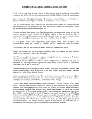 Templo de Ifá e Orixás - Iyalorisa Leoni Ifawunmi
O pai envia a cada uma de suas crianças o discernimento para determinarem como melhor
cumprirem suas tarefas. Ele está interessado apenas no resultado final dos esforços de suas crianças.
Deus nos criou com mãos, pés, inteligência e discernimento para possibilitar nos virarmos por nós
mesmos dentro das amplas regras do conjunto de ética chamado de Leis Naturais.
Deus não veda a ninguém fazer o bem ou o mal, porque está decretado nas leis naturais que assim
como a noite segue o dia, qualquer um que faz o bem terá boa chegada em seu caminho e aquele
que faz o mal sem dúvida colherá os frutos do mal.
Ọrúnmìlá revela que Deus apenas ri em duas circunstâncias, uma quando uma pessoa perversa que
tramou o mal contra o seu próximo, vai de joelhos implorar a Deus por um favor, Deus ri
imensamente. Por outro lado, quando pessoas estão tramando contra uma pessoa com um coração
limpo, e eles rezam a Deus para abençoar seus planos maléficos, Deus se ri deles.
Se você planta milho, você simplesmente pode esperar colher milho. Ninguém pode
justificavelmente esperar que a serpente dê a luz a uma ave. Isto é contra as leis divinas do universo.
Este é o motivo pelo que as divindades só podem dar ouvidos para a voz dos justos.
Aqueles que recorrem ao uso de remédios diabólicos para obter sucesso em suas intenções
maléficas, não angariaram o suporte das divindades.
Nem Deus e nem algum de seus servos cooperará com alguém que reza por ajuda para destruir ou
prejudicar seus amigos, companheiros ou vizinhos.
Envolver-se em má conduta uns contra os outros companheiros na esperança que após isto
implorando dia e noite pode salvar alguém dos longos braços da justiça divina, é com certeza
colocar a eficácia da oração em dúvida.
Qualquer pessoa só pode desejar ter sucesso se também encorajar o sucesso alheio. Ninguém pode
obstruir constantemente a ação da justiça e esperar altos poderes para fazer justiça à causa de
alguém. Esta é a Lei Divina (do justo retorno).
Muitos mensageiros do céu têm através das eras tentado ensinar o mundo como servir a Deus.
Todos eles têm enfatizado, sem exceção, que o único caminho verdadeiro servo de Deus é fazendo
o bem para nossos amigos, companheiros, vizinhos e até mesmo inimigos.
Que favor pode esperar o homem de Deus, quando ele se recusa a usar seu carro para levar a esposa
do seu vizinho ao hospital quando ela entra em trabalho de parto? O homem que nega seu carro,
passará a uma vítima moríbunda de um acidente sem nenhum auxílio para levá-lo ao hospital,
mesmo buscando a ajuda de Deus dezesseis vezes por dia, não virá a ele, por que ele não propagou
isto anteriormente. Se ele houvesse prestado auxílio a um necessitado em seu momento mais crítico,
Deus também poderia vir ajudá-lo através de alguma fonte quando ele estivesse em dificuldades.
Podem as orações trazer libertação ao homem que recusou ajudar um colega de trabalho com N2,00
para alimentar sua família, quando de fato ele tinha acima de N300,00 em seu armário de cozinha
naquele momento tão crítico? Não devemos orar pelo que não temos ganhado (pedir
indiscriminadamente). Nós apenas podemos angariar a benevolência das divindades, se não
hesitarmos em auxiliar aqueles que necessitaram de nós em momentos anteriores.
42
 