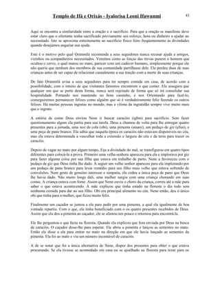 Templo de Ifá e Orixás - Iyalorisa Leoni Ifawunmi
Aqui se encontra a similaridade entre a oração e o sacrifício. Para que a oração se manifeste deve
estar claro que o ofertante tenha sacrificado previamente seu esforço, hora ou dinheiro a ajudar ao
necessitado. Isto se aproxima estreitamente ao sacrifício físico feito freqüentemente às divindades
quando desejamos angariar sua ajuda.
Este é o motivo pelo qual Ọrúnmìlá recomenda a seus seguidores nunca recusar ajuda a amigos,
vizinhos ou companheiros necessitados. Veremos como as forças das trevas punem o homem que
ocultou o cervo, o qual matou no mato, parecer com um cadáver humano, simplesmente porque ele
não queria que nenhum dos membros de sua comunidade partilhasse dele. Ele perdeu duas de suas
crianças antes de ser capaz de relacionar casualmente a sua traição com a morte de suas crianças.
De fato Ọrúnmìlá avisa a seus seguidores para ter sempre comida em casa, de acordo com a
possibilidade, com o intuito de que visitantes famintos encontrem o que comer. Ele assegura que
qualquer um que se porte desta forma, nunca será rejeitado de forma que só irá consolidar sua
hospitalidade. Portando nos mantendo no bom caminho, e nos Oríentando para fazê-lo,
conseguiremos permanecer felizes como alguém que só é verdadeiramente feliz fazendo os outros
felizes. Há muitas pessoas ingratas no mundo, mas a vítima da ingratidão sempre vive muito mais
que o ingrato.
A estória de como Deus enviou Nene ir buscar caracóis (igbin) para sacrifício. Sem fazer
questionamento algum ela partiu para sua tarefa. Deus a chamou de volta para lhe entregar quatro
presentes para a jornada, uma noz de cola (obi), uma pimenta (ataare), um pedaço de giz (ẹfun), e
uma peça de pano branco. Ela sabia que naquela época os caracóis não estavam disponíveis no céu,
mas ela estava determinada a vasculhar toda a extensão e largura do céu e da terra para trazer os
caracóis.
Depois de vagar no mato por algum tempo, Eşu a divindade do mal, se transfigurou em quatro tipos
diferentes para colocá-la a prova. Primeiro uma velha senhora apareceu para ela e implorava por giz
para fazer alguma coisa por sua filha que estava em trabalho de parto. Nene a favoreceu com o
pedaço de giz que Deus tinha lhe dado. A seguir um velho senhor apareceu para ela implorando por
um pedaço de pano branco para levar remédio para seu filho mais velho que estava sofrendo de
convulsões. Num gesto de genuíno interesse e simpatia, ela cedeu a única peça de pano que Deus
lhe havia dado. Não muito longe dali, uma mulher surgiu com uma criança chorando em suas
costas. A criança estava com fome. Assim que Nene ouviu o choro da criança, correu até a mãe para
saber o que estava acontecendo. A mãe explicou que tinha estado na floresta o dia todo sem
nenhuma comida para dar ao seu filho. Obi era principal alimento no céu. Nene então, deu o único
obi que tinha para a mulher, que ficou muito feliz.
Finalmente um caçador se juntou a ela para pedir por uma pimenta, a qual ela igualmente de boa
vontade repartiu. Com o que, ela tinha beneficiado com o os quatro presentes recebidos de Deus.
Assim que ela deu a pimenta ao caçador, ele se afastou um pouco e retornou para encontrá-la.
Ele lhe perguntou o que fazia na floresta. Quando ela explicou que fora enviada por Deus na busca
de caracóis. O caçador disse-lhe para esperar. Ele abriu a pimenta e lançou as sementes no mato.
Então ele disse a ela para entrar no mato na direção em que ele havia lançado as sementes da
pimenta. Ela foi ao mato e viu um número incontável de caracóis.
A de se notar que foi a única alternativa de Nene, dispor dos presentes para obter o que estava
procurando. Se ela tivesse se acomodado em casa ou se ajoelhado na floresta para rezar para os
43
 