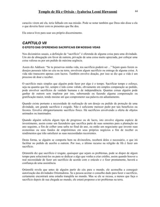Templo de Ifá e Orixás - Iyalorisa Leoni Ifawunmi
caracóis virem até ela, teria falhado em sua missão. Pode se notar também que Deus não disse a ela
o que deveria fazer com os presentes que lhe deu.
Ela estava livre para usar seu próprio discernimento.
CAPÍTULO VII
O EFEITO DAS OFERENDAS SACRIFICAIS EM NOSSAS VIDAS
Nos dicionários usuais, a definição de “sacrifício” é oferenda de alguma coisa para uma divindade.
Um ato de abnegação em favor de outrem, privação de uma coisa muito apreciada, por cobiçar uma
coisa valiosa ou por um pedido de máxima urgência.
Assim diz Addison: “Se tu preservas minha vida, teu sacrifício poderá ser ...” Sejam quais forem os
desejos pessoais tidos no céu ou na terra, envolvem algum sacrifício ou entrega de alguma coisa. A
vida não transcorre apenas com lucros. Também envolve doação, por isso se diz que a vida é um
processo de doar e receber.
O sacrifício mais simples que alguém pode fazer por algo é o tempo. Sacrificar tempo e esforço,
seja na quantia que for, sempre é tido como válido, obviamente em simples comparação ao pedido,
pode envolver sacrifícios de vaidade humana e de independência. Quantas coisas alguém pode
ganhar de outrem sem implorar por isto, subornando ou fazendo alguma compensação ou
gratificação maior, tendo mesmo até que comprometer sua palavra em adiantamento.
Quando existe portanto a necessidade de realização de um desejo ou pedido de proteção de uma
divindade, um grande sacrifício é exigido. Não é suficiente merecer pedir por tais benefícios ou
favores. Envolve obrigatoríamente sacrifício físico. Há sacrifícios envolvendo a oferta de objetos
animados ou inanimados.
Quando alguém solicita algum tipo de progresso ou de lucro, isto envolve alguma espécie de
investimento, assim como um fazendeiro que sacrifica parte de suas sementes para a plantação no
ano seguinte, a fim de colher uma safra no final do ano, ou então um negociante que investe suas
economias ou seus fundos de empréstimos em seus próprios negócios a fim de receber os
rendimentos que irão satisfazer as suas necessidades recorrentes.
Desta forma, se alguém se comporta bem na divinosfera, receberá deles o necessário, o que irá
facilitar no pedido de auxílio a outrem. Por isso, o último recurso na religião de Ifá é fazer um
sacrifício.
Ọrúnmìlá diz que sacrifício é resgate, quaisquer que sejam os problemas, pode se dispor de algum
tempo para solucioná-los ou para se dedicar a algo que venha a criar crédito, assim quando houver a
real necessidade de fazer um sacrifício de acordo com o oráculo e o fizer prontamente, haverá a
confiança de uma assistência.
Ọrúnmìlá revela que antes de alguém partir do céu para o mundo, ele aconselha a conseguir
autorízação das divindades Oríentadoras. Se a pessoa aceitar o conselho dado para fazer o sacrifício,
certamente encontrará uma estadia tranqüila no mundo. Mas se ele se recusa, a menos que faça o
sacrifício depois de sua chegada ao mundo, ele estará propenso a ter problemas na terra.
44
 