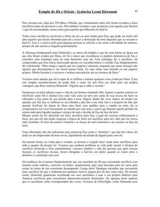 Templo de Ifá e Orixás - Iyalorisa Leoni Ifawunmi
Nós veremos nas vidas dos 256 Ọdus e Olodus, que virtualmente todos eles foram avisados a fazer
sacrifícios antes de deixarem o céu. Nós também veremos o que aconteceu com aqueles que fizeram
o que foi recomendado, assim como para aqueles que falharam em fazê-lo.
Todos esses sacrifícios envolvem a oferta de um ou mais bodes para Èşu, que pode ser muito útil
para aqueles que fazem oferendas para ele e trazer a destruição da sorte daqueles que se recusam a
fazê-lo. Esse é o motivo pelo qual algumas pessoas se referem a ele como a divindade do suborno,
porque ele não auxilia a ninguém gratuitamente.
A diferença fundamental entre Ọrúnmìlá e as outras divindades é que de certa forma na época em
que eles foram criados por Deus, ele foi o único que reconheceu os poderes destrutivos de Èşu e
concebeu uma estratégia para ter uma harmonia com ele. Esta estratégia foi o sacrifício, ele
compreendeu que Èşu estava interessado apenas em reconhecimento e comida. Èşu freqüentemente
diz a Ọrúnmìlá: “Meu amigo é aquele que me respeita e alimenta, enquanto que meus inimigos são
aqueles que desrespeitam e me fazem passar fome. Eu nem tenho uma fazenda ou um negócio
próprio. Minha fazenda é o universo e minhas mercadorías são as criaturas de Deus.”
Veremos mais adiante que ele é capaz de se infiltrar e mutilar qualquer coisa criada por Deus. É por
este simples reconhecimento do poder dele e como ele tem feito uso disto para sua própria
vantagem, que Deus nomeou Ọrúnmìlá “Alguém que é sábio e sensato”.
Oyekumeji revelará adiante como a vida de um homem chamado Odo Agutan (o pastor celeste) ou
(JewÈsùn como Ifá o chama) teve uma vida curta na terra por conta de sua recusa em fazer as
oferendas a Èşu antes de sua partida para a terra. Depois dando lhe nova chance de mudar sua
opinião, por fim Èşu se infiltrou no seu rebanho e pôs fim a sua vida. Isto é a despeito do fato que
quando JewÈsùn foi diante de Deus para fazer seus pedidos para a estadia na terra, ele se
comprometeu em viver fisicamente no mundo por cem anos, e jurou que durante aquele período ele
estaria indo para liquidar qualquer vestígio do mal e da mão de Èşu da face da terra.
Mesmo assim ele foi advertido em fazer sacrifício para Èşu, o qual ele recusou enfaticamente a
fazer, por que ele não podia imaginar a lógica de fazer um sacrifício para um vilão que ele estava
indo combater. O resto da estória é história e as forças do mal continuam a ter sucesso na face da
terra.
Estas afirmações não são suficientes para sentenciar Èşu como o “demônio”; que não faz o bem, ele
pode ser um dispersador de boas novas, dependendo da atitude de alguém para com ele.
Da mesma forma, na vinda para o mundo, ao homem é exigido fazer ainda mais sacrifícios para
tudo o quanto ele desejar ter. Veremos que nenhum problema na vida pode resistir à eficácia do
sacrifício fornecido e feito pontualmente, veremos também a vida das pessoas que após recusar
fazerem os sacrifícios iniciais, foram obrigadas a fazê-los em dobro quando se viram entre o
demônio e o profundo mar azul.
Há tendência de se pensar freqüentemente que um sacerdote de Ifá que recomenda sacrifício com
animais como cabritos, carneiros ou bodes, simplesmente quer uma desculpa para ter carne para
comer às custas de um consulente desamparado. Longe disto! Qualquer sacerdote que recomende
mais sacrifício do que é ordenado por qualquer motivo, pagará por ele dez vezes mais. Do mesmo
modo, Ọrúnmìlá igualmente recomenda aos seus sacerdotes a usar o seu próprio dinheiro para
financiar sacrifícios para consulentes demonstravelmente destituídos. Ele apregoa desta maneira
que os sacerdotes serão recompensados dez vezes. Veremos de Ofun-Ogbe, como Ọrúnmìlá usou
45
 