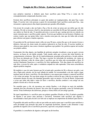 Templo de Ifá e Orixás - Iyalorisa Leoni Ifawunmi
seus próprios materiais e dinheiro para fazer sacrifício para Oríşá N’La e como ele foi
conseqüentemente compensado duzentas vezes.
Existem dois sacrifícios principais os quais não podem ser negligenciados, são para Èşu e para
Ògún. O escritor tem visto pessoas a quem foi recomendado fazer sacrifício assim para Èşu , mas
recusaram e apenas poucos dias depois passaram por grandes dificuldades.
Um jovem foi avisado a dar um bode a Èşu a fim de evitar ser preso por um delito que ele não
cometeu. Ele não se recusou a fazê-lo, mas prometeu ao sacerdote de Ifá que faria quando recebesse
seu salário no final do mês. O sacerdote preveniu o jovem de que o perigo previsto no oráculo era
muito iminente para o sacrifício poder esperar. O jovem que também era um homem (Aladura), me
contou á parte, que sua igreja tinha visto a mesma coisa para ele, mas que ele tinha sido avisado
para oferecer um jejum e orações especiais.
O sacerdote de Ifá, um homem muito velho em seus 90 anos, contou lhe que se ele mesmo tivesse o
dinheiro, faria por ele, deste modo ele poderia indenizá-lo no final do mês. O escritor também se
ofereceu para ajudá-lo, mas como o homem orgulhoso cujo pedido é lei, preferiu esperar até receber
seu próprio salário.
Exatamente três dias depois, um batalhão de policiais armados invadiram a casa na qual o jovem
morava, na busca de um ladrão armado. Todo mundo sabia que o jovem não tinha histórico de
comportamento criminoso. Mas ele foi inadvertidamente arrastado pelos policiais e levado embora.
Ele ficou em detenção por 23 dias. Tão logo o escritor foi informado do incidente, ele viajou ao
Benin par informar a mãe da vítima sobre o sacrifício que ele tinha sido recomendado a fazer. O
escritor finalmente financiou e o sacrifício foi feito rapidamente. Três dias depois do sacrifício ter
sido feito, o jovem foi solto, após o verdadeiro culpado ter sido capturado. Uma mera coincidência
alguém poderia imaginar.
Há também o caso de outro homem que foi avisado pelo sacerdote de Ifá a oferecer um galo e um
cão a Ògún pelo oráculo, ele fez num sábado de manhã. Foi recomendado a ele não viajar a lugar
nenhum antes de fazer o sacrifício. Ele deu dinheiro a sua esposa para comprar o material sacrificial
e foi visitar um amigo. Na casa deste amigo ele recebeu a notícia de que a mãe de seu amigo estava
seriamente doente em uma vila chamada Igousodin, mais ou menos a 16 km de Benin. Esquecendo
o aviso que tinha sido dado e antes de fazer o sacrifício, decidiu conduzir o seu amigo em seu
próprio veículo até a vila de sua mãe.
No caminho para a vila, ele encontrou um cortejo fúnebre, e ele dirigiu no meio da multidão,
matando dois dos oficiantes do funeral. Seu carro não foi apenas queimado, como foi linchado para
morrer. Estas lembranças são dolorosas, porque a vítima infeliz era um amigo querido.
De igual importância é o sacrifício para seu próprio guardião (Eleeda ou Ehi). O próprio guardião
de alguém é um pouco mais paciente e favorável. Entretanto todo sacrifício que alguém é
recomendado a fazer para ele deve ser feito até se implicar em empréstimo de dinheiro para fazê-lo.
O guardião não pede sacrifício a não ser que tenha um motivo para usar o sacrifício para satisfazer a
outra divindade cuja proteção não pode ser angariada facilmente. Quanto a não alimentar o anjo
guardião de alguém com os sacrifícios prescritos, equivale a sua própria inanição.
O guardião é o conselheiro de alguém e advogado na divinosfera.
46
 