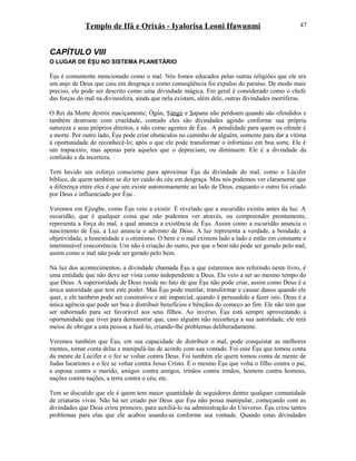 Templo de Ifá e Orixás - Iyalorisa Leoni Ifawunmi
CAPÍTULO VIII
O LUGAR DE ÈŞU NO SISTEMA PLANETÁRIO
Èşu é comumente mencionado como o mal. Nós fomos educados pelas outras religiões que ele era
um anjo de Deus que caiu em desgraça e como conseqüência foi expulso do paraíso. De modo mais
preciso, ele pode ser descrito como uma divindade mágica. Em geral é considerado como o chefe
das forças do mal na divinosfera, ainda que nela existam, além dele, outras divindades mortíferas.
O Rei da Morte destrói maciçamente; Ògún, Şàngó e Sapana não perdoam quando são ofendidos e
também destroem com crueldade, contudo eles são divindades agindo conforme sua própria
natureza e seus próprios direitos, e não como agentes de Èşu . A penalidade para quem os ofende é
a morte. Por outro lado, Èşu pode criar obstáculos no caminho de alguém, somente para dar a vítima
à oportunidade de reconhecê-lo; após o que ele pode transformar o infortúnio em boa sorte. Ele é
um trapaceiro, mas apenas para aqueles que o depreciam, ou diminuem. Ele é a divindade da
confusão e da incerteza.
Tem havido um esforço consciente para aproximar Èşu da divindade do mal, como o Lúcifer
bíblico, de quem também se diz ter caído do céu em desgraça. Mas nós podemos ver claramente que
a diferença entre eles é que um existe autonomamente ao lado de Deus, enquanto o outro foi criado
por Deus e influenciado por Èşu .
Veremos em Ejiogbe, como Èşu veio a existir. É revelado que a escuridão existiu antes da luz. A
escuridão, que é qualquer coisa que não podemos ver através, ou compreender prontamente,
representa a força do mal, a qual anuncia a existência de Èşu. Assim como a escuridão anuncia o
nascimento de Èşu, a Luz anuncia o advento de Deus. A luz representa a verdade, a bondade, a
objetividade, a honestidade e o otimismo. O bem e o mal existem lado a lado e estão em constante e
interminável concorrência. Um não é criação do outro, por que o bem não pode ser gerado pelo mal,
assim como o mal não pode ser gerado pelo bem.
Na luz dos acontecimentos, a divindade chamada Èşu a que estaremos nos referindo neste livro, é
uma entidade que não deve ser vista como independente a Deus. Ele veio a ser ao mesmo tempo do
que Deus. A superiorídade de Deus reside no fato de que Èşu não pode criar, assim como Deus é a
única autorídade que tem este poder. Mas Èşu pode mutilar, transformar e causar danos quando ele
quer, e ele também pode ser construtivo e até imparcial, quando é persuadido a fazer isto. Deus é a
única agência que pode ser boa e distribuir benefícios e bênçãos do começo ao fim. Ele não tem que
ser subornado para ser favorável aos seus filhos. Ao inverso, Èşu está sempre aproveitando a
oportunidade que tiver para demonstrar que, caso alguém não reconheça a sua autorídade, ele terá
meios de obrigar a esta pessoa a fazê-lo, criando-lhe problemas deliberadamente.
Veremos também que Èşu, em sua capacidade de distribuir o mal, pode conquistar as melhores
mentes, tomar conta delas e manipulá-las de acordo com sua vontade. Foi esse Èşu que tomou conta
da mente de Lúcifer e o fez se voltar contra Deus. Foi também ele quem tomou conta de mente de
Judas Iscariotes e o fez se voltar contra Jesus Cristo. É o mesmo Èşu que volta o filho contra o pai,
a esposa contra o marido, amigos contra amigos, irmãos contra irmãos, homens contra homens,
nações contra nações, a terra contra o céu, etc.
Tem se discutido que ele é quem tem maior quantidade de seguidores dentre qualquer comunidade
de criaturas vivas. Não há ser criado por Deus que Èşu não possa manipular, começando com as
divindades que Deus criou primeiro, para auxiliá-lo na administração do Universo. Èşu criou tantos
problemas para elas que ele acabou usando-as conforme sua vontade. Quando estas divindades
47
 