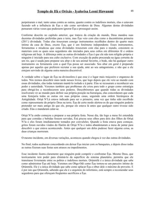 Templo de Ifá e Orixás - Iyalorisa Leoni Ifawunmi
perpetraram o mal, tanto umas contra as outras, quanto contra os indefesos mortais, elas o estavam
fazendo sob a influência de Èşu e não como servidores de Deus. Algumas destas divindades
pensaram várias vezes que pudessem ignorar Èşu e prosseguir assim.
Conforme descrito no capítulo anterior, que tratava da criação do mundo, Deus mandou suas
duzentas divindades preferidas para a terra, mas Èşu veio com elas como a ducentésima primeira
(201a
.) divindade. Todas elas trouxeram consigo instrumentos recolhidos dentro do quarto mais
íntimo da casa de Deus, exceto Èşu, que é um fenômeno independente. Esses instrumentos,
ferramentas e miudezas que estas divindades trouxeram com elas para o mundo, consistem os
materiais com os quais seus seguidores são iniciados para seus cultos em diferentes fé e ordens
religiosas até hoje. A diferença entre as outras divindades e Èşu é que ele não tem religião própria e
ninguém é iniciado para seu culto exclusivo. Com exceção da pedra procurada na água corrente de
um rio, que é usada para preparar seu altar e de seu animal favoríto, o bode, não há qualquer outro
instrumento ou ferramenta com a qual Èşu possa ser associado. Seu altar em geral é preparado
apenas por aqueles que preferem recrutar a sua ajuda, ante ao seu antagonismo, e não que a ele
estejam servindo de alguma outra maneira discernível.
A verdade sobre o lugar de Èşu na divinosfera é que esse é o lugar mais traiçoeiro e enganoso de
todos. Nós iremos descobrir mais tarde nesses livros, que logo depois que ele veio ao mundo com
essas divindades, elas todas tentaram mantê-lo isolado e à parte. Elas se recusaram a reconhecer seu
poder e autorídade. Veremos também que problemas ele criou para todo o grupo como estratégia
para obrigá-los a reconhecerem seus poderes. Descobriremos que quando todas as divindades
resolveram vir ao mundo para definir sua própria posição na hierarquia, elas concordaram que cada
uma festejaria todas as outras em suas próprias casas, seguindo uma ordem hierárquica de
Antigüidade. Oríşá N’Lá estava indicado para ser o primeiro, uma vez que tinha sido escolhido
como representante do próprio Deus na terra. Èşu de certo modo alertou-os de que ninguém poderia
pretender ser mais antigo do que ele, porque ele estava lá antes que qualquer outro tivesse sido
criado. Elas o mandaram calar-se.
Oríşá N’la então começou a preparar a sua própria festa. Nesse dia, tão logo a mesa foi estendida
para que comidas e bebidas fossem servidas, Èsù piscou seus olhos para dois dos filhos de Oríşá
N’la e eles foram imediatamente tomados por convulsões. Quando a festa estava para começar,
gritos foram ouvidos vindos do Harém de Oríşá N’la e todos abandonaram a mesa de jantar para
descobrir o que estava acontecendo. Antes que qualquer um deles pudesse fazer alguma coisa, as
duas crianças morreram.
O mesmo incidente, em diversas variações, aconteceu quando chegou à vez das outras divindades.
No final, todos acabaram concordando em deixar Èşu iniciar com os banquetes, e depois disso todas
as outras fizeram suas festas sem atrasos ou impedimentos.
Esse incidente ilustra claramente que ninguém pode competir e confrontar Èşu. Mesmo Deus, que
teorícamente tem poder para eliminá-lo da superfície do sistema planetário, permitiu que ele
transitasse livremente entre os pobres e indefesos mortais. Ọrúnmìlá é a única divindade que sabe
como administrar Èşu até hoje. Veremos em Obge-Odi como Èşu tornou-se um parceiro íntimo de
Ọrúnmìlá. Ele é a única divindade que sabe como aplacar Èşu e obter dele o máximo de proveito. E
é por isto que Ọrúnmìlá, sabendo que ele é o arquiteto do infortúnio, está sempre a recomendar seus
seguidores para que ofereçam freqüentes sacrifícios a Èşu.
48
 