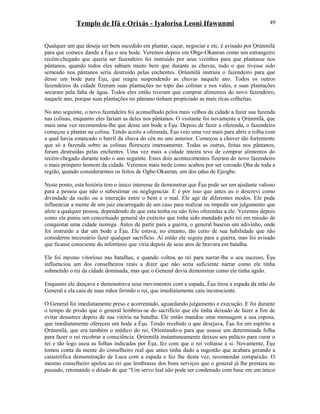 Templo de Ifá e Orixás - Iyalorisa Leoni Ifawunmi
Qualquer um que deseje ser bem sucedido em plantar, caçar, negociar e etc, é avisado por Ọrúnmìlá
para que comece dando a Èşu o seu bode. Veremos depois em Obge-Okanran como um estrangeiro
recém-chegado que queria ser fazendeiro foi instruído por seus vizinhos para que plantasse nos
pântanos, quando todos eles sabiam muito bem que durante as chuvas, tudo o que tivesse sido
semeado nos pântanos seria destruído pelas enchentes. Ọrúnmìlá instruiu o fazendeiro para que
desse um bode para Èşu, que reagiu suspendendo as chuvas naquele ano. Todos os outros
fazendeiros da cidade fizeram suas plantações no topo das colinas e nos vales, e suas plantações
secaram pela falta de água. Todos eles então tiveram que comprar alimentos do novo fazendeiro,
naquele ano, porque suas plantações no pântano tinham propiciado as mais ricas colheitas.
No ano seguinte, o novo fazendeiro foi aconselhado pelos mais velhos da cidade a fazer sua fazenda
nas colinas, enquanto eles fariam as deles nos pântanos. O visitante foi novamente a Ọrúnmìlá, que
mais uma vez recomendou-lhe que desse um bode a Èşu. Depois de fazer a oferenda, o fazendeiro
começou a plantar na colina. Tendo aceito a oferenda, Èşu veio uma vez mais para abrir a rolha com
a qual havia estancado o barril da chuva do céu no ano anterior. Começou a chover tão fortemente
que só a fazenda sobre as colinas floresceu imensamente. Todas as outras, feitas nos pântanos,
foram destruídas pelas enchentes. Uma vez mais a cidade inteira teve de comprar alimentos do
recém-chegado durante todo o ano seguinte. Estes dois acontecimentos fizeram do novo fazendeiro
o mais próspero homem da cidade. Veremos mais tarde como acabou por ser coroado Ọba de toda a
região, quando considerarmos os feitos de Ogbe-Okanran, um dos ọdus de Ejiogbe.
Neste ponto, esta história tem o único interesse de demonstrar que Èşu pode ser um ajudante valioso
para a pessoa que não o subestimar ou negligenciar. E é por isso que antes eu o descrevi como
divindade da razão ou a interação entre o bem e o mal. Ele age de diferentes modos. Ele pode
influenciar a mente de um juiz encarregado de um caso para realizar ou impedir um julgamento que
afete a qualquer pessoa, dependendo de que esta tenha ou não feito oferendas a ele. Veremos depois
como ele puniu um conceituado general do exército que tinha sido mandado pelo rei em missão de
conquistar uma cidade inimiga. Antes de partir para a guerra, o general buscou um adivinho, onde
foi instruído a dar um bode a Èşu. Ele estava, no entanto, tão certo de sua habilidade que não
considerou necessário fazer qualquer sacrifício. Aí então ele seguiu para a guerra, mas foi avisado
que ficasse consciente do infortúnio que viria depois de seus atos de bravura em batalha.
Ele foi mesmo vitoríoso nas batalhas, e quando voltou ao rei para narrar-lhe o seu sucesso, Èşu
influenciou um dos conselheiros reais a dizer que não seria suficiente narrar como ele tinha
submetido o rei da cidade dominada, mas que o General devia demonstrar como ele tinha agido.
Enquanto ele dançava e demonstrava seus movimentos com a espada, Èşu tirou a espada da mão do
General e ela caiu de suas mãos ferindo o rei, que imediatamente caiu inconsciente.
O General foi imediatamente preso e acorrentado, aguardando julgamento e execução. E foi durante
o tempo de prisão que o general lembrou-se do sacrifício que ele tinha deixado de fazer a fim de
evitar desastres depois de sua vitória na batalha. Ele então mandou uma mensagem a sua esposa,
que imediatamente ofereceu um bode a Èşu. Tendo recebido o que desejava, Èşu foi em espírito a
Ọrúnmìlá, que era também o médico do rei, Oríentando-o para que usasse um determinada folha
para fazer o rei recobrar a consciência. Ọrúnmìlá instantaneamente deixou seu palácio para curar o
rei e tão logo usou as folhas indicadas por Èşu, fez com que o rei voltasse a si. Novamente, Èşu
tomou conta da mente do conselheiro real que antes tinha dado a sugestão que acabara gerando a
catastrófica demonstração de Luca com a espada e fez lhe desta vez, recomendar compaixão. O
mesmo conselheiro apelou ao rei que lembrasse dos bons serviços que o general já lhe prestara no
passado, retomando o ditado de que “Um servo leal não pode ser condenado com base em um único
49
 
