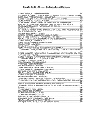 Templo de Ifá e Orixás - Iyalorisa Leoni Ifawunmi
ELE FEZ DIVINAÇÃO PARA O AMENDOIM.......................................................................197
FEZ DIVINAÇÃO PARA O HOMEM BRANCO QUANDO ELE ESTAVA ANSIOSO PARA
SABER COMO PRODUZIR UM SER HUMANO VIVO........................................................198
ELE FEZ DIVINAÇÃO PARA A SINCERIDADE E PARA A FALSIDADE............................198
OTUMEJI PARTE DO CÉU PARA A TERRA.......................................................................199
OTUMEJI ABRE CAMINHO PARA A PROSPERIDADE VIR PARA O MUNDO..................201
A ORÍGEM DO GOLPE DE ESTADO CONTRA ANTIGUIDADE/ AUTORÍDADE...............202
OTUMEJI VAI ATÉ IMODINA PARA AUXILIAR OS IMOLES..............................................204
OTUMEJI VAI A IMEKA.......................................................................................................206
EDI ELEMERE REVELA COMO ỌRÚNMÌLÁ BATALHOU POR PROSPERIDADE EM
FAVOR DE SEUS SEGUIDORES.......................................................................................208
EJI ELEMERE VEM PARA O MUNDO................................................................................210
SUCESSO DEPERTA A INIMIZADE PARA EJI ELEMERE.................................................217
COMO O BODE SE TORNOU O ALIMENTO BÁSICO DE ÈŞÙ ........................................218
A DIVINAÇÃO PARA (YEYE OLOMO MEFA) MÃE DE SEIS FILHOS................................219
ELE FEZ DIVINAÇÃO PARA O GATO.................................................................................221
EKAMEJI SE PREPARA PARA VIR AO MUNDO................................................................221
EKAMEJI PARTE PARA TERRA.........................................................................................221
EKAMEJI GANHA UMA COROA.........................................................................................222
POEMA PARA CORRIGIR OS TRAÇOS DIFÍCEIS DE EKAMEJI......................................222
OLOGBON FEZ DIVINAÇÃO PAR EKUN E PARA IFAA (O TIGRE E O GATO DO MATO)
............................................................................................................................................. 224
ELE FEZ DIVINAÇÃO PARA EGHERUN O PÁSSARO MAIS BONITO NO CÉU BEM COMO
PARA O UGUN OU ABUTRE..............................................................................................225
ELE FEZ DIVINAÇÃO PARA O CAÇADOR COM UMA ESPOSA TEIMOSA......................227
OLOGBON-MEJI PARTE DO CÉU PARA A TERRA...........................................................227
ELE SEDUZIU A ESPOSA DE ÒGÚN.................................................................................228
COMO ÒRÚNMÌLÁ DEIXOU O MUNDO.............................................................................229
ATIVIDADES DE OSEMEJI NO CÉU...................................................................................231
OSE-MEJI PARTE PARA A TERRA....................................................................................233
OSEMEJI ASSUME A ARTE E A PRÁTICA DE IFÁ............................................................236
ELE FEZ DIVINAÇÃO PARA AKINYELE DE IWERE..........................................................237
A ESTÓRIA DE MÁ SORTE DE OLOKOSE........................................................................237
A DIVINAÇÃO PARA OLUBADAN DE ÌBÀDÀN...................................................................238
ELE FEZ DIVINAÇÃO PARA OLOKÚN...............................................................................239
A EXPERIÊNCIA PESSOAL DE OSEMEJI..........................................................................239
OSEMEJI VIVEU MUITO MAIS QUE QUALQUER OUTRO OLODU..................................240
OFUNMEJI REVELA QUANTO TEMPO DEUS LEVOU PARA COMPLETAR SUA CRIAÇÃO
............................................................................................................................................. 241
COMO O PAPAGAIO SE TORNOU UM SÍMBOLO DE NOBREZA.....................................241
ỌRÚNMÌLÁ CONVERTE A AUTORÍDADE DE TODAS AS OUTRAS DIVINDADES PARA SÍ
MESMO................................................................................................................................242
OFUNMEJI PARTE PARA A TERRA...................................................................................243
O NASCIMENTO DE OFUNMEJI........................................................................................244
OFUNMEJI RETORNA PARA O CÉU..................................................................................244
OFUNMEJI RETORNA PARA O CÉU..................................................................................245
A ORÍGEM DA FRATERNIDADE SECRETA.......................................................................246
A SEGUNDA VINDA DE OFUNMEJI PARA TERRA...........................................................246
A DIVINAÇÃO PARA ORANGUN E AKÒGÚN....................................................................247
DIVINAÇÃO PARA AGANBI, A MULHER ESTÉRIL DE IFÉ................................................247
5
 