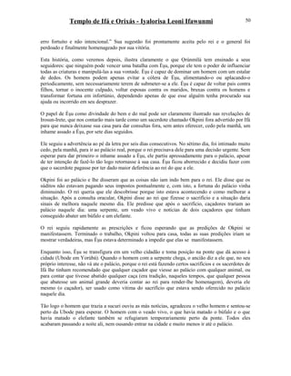 Templo de Ifá e Orixás - Iyalorisa Leoni Ifawunmi
erro fortuito e não intencional.” Sua sugestão foi prontamente aceita pelo rei e o general foi
perdoado e finalmente homenageado por sua vitória.
Esta história, como veremos depois, ilustra claramente o que Ọrúnmìlá tem ensinado a seus
seguidores: que ninguém pode vencer uma batalha com Èşu, porque ele tem o poder de influenciar
todas as criaturas e manipulá-las a sua vontade. Èşu é capaz de dominar um homem com um estalar
de dedos. Os homens podem apenas evitar a cólera de Èşu, alimentando-o ou aplacando-o
periodicamente, sem necessariamente terem de submeter-se a ele. Èşu é capaz de voltar pais contra
filhos, tornar o inocente culpado, voltar esposas contra os maridos, bruxas contra os homens e
transformar fortuna em infortúnio, dependendo apenas de que esse alguém tenha procurado sua
ajuda ou incorrido em seu desprazer.
O papel de Èşu como divindade do bem e do mal pode ser claramente ilustrado nas revelações de
Irosun-Irete, que nos contarão mais tarde como um sacerdote chamado Okpini fora advertido por Ifá
para que nunca deixasse sua casa para dar consultas fora, sem antes oferecer, cedo pela manhã, um
inhame assado a Èşu, por sete dias seguidos.
Ele seguiu a advertência ao pé da letra por seis dias consecutivos. No sétimo dia, foi intimado muito
cedo, pela manhã, para ir ao palácio real, porque o rei precisava dele para uma decisão urgente. Sem
esperar para dar primeiro o inhame assado a Èşu, ele partiu apressadamente para o palácio, apesar
de ter intenção de fazê-lo tão logo retornasse à sua casa. Èşu ficou aborrecido e decidiu fazer com
que o sacerdote pagasse por ter dado maior deferência ao rei do que a ele.
Okpini foi ao palácio e lhe disseram que as coisas não iam indo bem para o rei. Ele disse que os
súditos não estavam pagando seus impostos pontualmente e, com isto, a fortuna do palácio vinha
diminuindo. O rei queria que ele descobrisse porque isto estava acontecendo e como melhorar a
situação. Após a consulta oracular, Okpini disse ao rei que fizesse o sacrifício e a situação daria
sinais de melhora naquele mesmo dia. Ele predisse que após o sacrifício, caçadores trariam ao
palácio naquele dia: uma serpente, um veado vivo e notícias de dois caçadores que tinham
conseguido abater um búfalo e um elefante.
O rei seguiu rapidamente as prescrições e ficou esperando que as predições de Okpini se
manifestassem. Terminado o trabalho, Okpini voltou para casa, todas as suas predições iriam se
mostrar verdadeiras, mas Èşu estava determinado a impedir que elas se manifestassem.
Enquanto isso, Èşu se transfigura em um velho cidadão e toma posição na ponte que dá acesso à
cidade (Ubode em Yorùbá). Quando o homem com a serpente chega, o ancião diz a ele que, no seu
próprio interesse, não vá ate o palácio, porque o rei está fazendo certos sacrifícios e os sacerdotes de
Ifá lhe tinham recomendado que qualquer caçador que viesse ao palácio com qualquer animal, ou
para contar que tivesse abatido qualquer caça (era tradição, naqueles tempos, que qualquer pessoa
que abatesse um animal grande deveria contar ao rei para render-lhe homenagem), deveria ele
mesmo (o caçador), ser usado como vítima do sacrifício que estava sendo oferecido no palácio
naquele dia.
Tão logo o homem que trazia a sucuri ouviu as más notícias, agradeceu o velho homem e sentou-se
perto da Ubode para esperar. O homem com o veado vivo, o que havia matado o búfalo e o que
havia matado o elefante também se refugiaram temporariamente perto da ponte. Todos eles
acabaram passando a noite ali, nem ousando entrar na cidade e muito menos ir até o palácio.
50
 