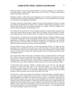 Templo de Ifá e Orixás - Iyalorisa Leoni Ifawunmi
Depois de esperar em vão que as previsões de Okpini se tornassem verdadeiras, o rei se aborreceu e,
na manhã seguinte, mandou chamar Okpini mais uma vez. Desta vez, Okpini já tinha dado o
inhame a Èşu, embora com atraso.
Chegando ao palácio, o Ọba acusou-o de incompetência e de ser mentiroso e trapaceiro. Ele estava
irremediavelmente em desgraça. Deprimido, Okpini retornou a sua casa, embrulhou seu Ifá e jogou-
o no rio Oşun, por tê-lo enganado nas predições.
No entanto, tão logo ele tinha deixado o palácio, Èşu, que já tinha recebido seu inhame, foi contar
aos caçadores que aguardavam na Ubode, que os sacrifícios na palácio haviam terminado, e que o
caminho estava abeto e que eles poderiam prosseguir até o palácio. Todos eles chegaram lá ao
mesmo tempo para renderem suas homenagens ao rei.
O rei admirou-se de que todos eles tivessem chegado ao palácio ao mesmo tempo e perguntou-lhes
se por acaso todos teriam ido caçar no mesmo lugar. Em resposta, eles lhe contaram, sem medo,
como tinham passado a noite na Ubode, embora, na verdade, tivessem chegado à cidade na véspera.
Nesse momento, o rei entendeu que as previsões de Okpini tinham se cumprido na íntegra, mas que
as malévolas maquinações de um desconhecido tinham assustado os caçadores. O rei mandou
rapidamente um chamado a Okpini, pedindo-lhe desculpar por incomodá-lo tão cedo. Disse-lhe
então que todas as previsões tinham se realizado, recompensou-o e conferiu-lhe um alto título.
Okpini mais tarde voltou para casa à frente de um cortejo triunfal.
Tão logo chegou em casa, correu para o rio Oşun para recuperar seu Ifá e, ao chegar em casa,
apaziguou-o com a oferenda de uma cabra que o rei lhe havia dado. Os leitores podem imaginar
como, falhando em dar um mísero inhame assado a Èşu, tantos transtornos foram causados. È por
isso que, no culto de Ifá, as pessoas são sempre ensinadas a fazer as oferendas prescritas para Èşu
sem qualquer demora.
Um exemplo final é dado em Irosun-Osa, o do barbeiro real que é alertado para fazer sacrifício para
Èşu a fim de evitar que as suas tarefas não consigam ser completadas. Ele se recusou a fazê-lo.
Nesse ínterim o rei pede ao barbeiro que venha ao palácio lhe cortar o cabelo. Quando percebeu que
o barbeiro tinha se recusado a fazer-lhe o sacrifício, Èşu se transforma em um velho cidadão e vai
ao barbeiro para cortar o cabelo, chegando exatamente na hora que ele está de saída para o palácio.
O velho homem tenta convencer o barbeiro a atendê-lo antes de sair. Este faz o que pode para
convencê-lo a voltar mais tarde, uma vez que está indo atender o rei, mas não consegue.
Finalmente, decide, pelo preço de 5 kobo, cortar o cabelo do ancião. Mas aí percebe que à medida
que vai cortando-lhe o cabelo, este vai crescendo, instantaneamente, e apesar de levar o dia inteiro
cortando o cabelo do homem, nem um único fio de cabelo cai no chão.
No fim do dia, o velho acusa o barbeiro de ineficiência e recusa-se lhe pagar o combinado porque o
seu cabelo e está mais comprido do que estava antes de vir cortá-lo. E é nesse ponto que o barbeiro,
tendo desapontado o rei naquele dia, entende que devia ter feito o tal sacrifício. O que deve ser
observado nessas análises é que, como todas as outras divindades, Èşu é invisível e pode influenciar
situações e fatos de diversas maneiras. É errado supor que Deus espere de nós, simples mortais, que
antagonizemos Èşu, porque nós nem ao menos podemos vê-lo para abrir-lhe combate. Ele opera em
espírito e, muitas vezes, age por procuração. A regra do culto a Ifá é dar a Èşu o que quer que seja
necessário para agradá-lo, e, às outras divindades, o que elas desejarem, e só assim alguém poderá
ter a chance de atingir os objetivos de seu destino.
51
 