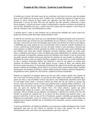 Templo de Ifá e Orixás - Iyalorisa Leoni Ifawunmi
À medida que vivemos, não temos meios de nos confrontar com forças invisíveis, quer elas tenham
boas ou más influências em nossas vidas. Verdade é que, à medida que seguimos as regras de ouro,
fazendo às outras criaturas de Deus aquilo que esperamos que elas façam para nós, estamos
diretamente a serviços de Deus. Mas isso não significa que não estaremos vulneráveis a outras
forças malignas, invejosas de nossas virtudes e determinadas a expulsar os atributos da bondade da
face da terra. Ọrúnmìlá revela que, o modo como Deus espera que nós reajamos a estas forças do
mal não é fazendo o mal, mas defendendo-nos delas.
A questão agora é, como os seres humanos que se queixam das maldades dos outros contra eles,
podem eles mesmos pedir absolvição total por praticar o mal?
O chefe de um escritório que insiste que seus subordinados lhe paguem propinas antes de promovê-
los, chefes homens que insistem que seus subordinados do sexo feminino, casadas ou não, vão com
eles para a cama antes de serem recomendadas para receber seus direitos de rotina e/ou privilégios,
o trabalhador que exige propina de uma concessionária antes de garantir isenções estatutárias ou
cívicas, o policial que recebe propina um caso, de modo a alterar o curso da justiça, o bancário que
causa prejuízos ao público fazendo operações de câmbio no mercado negro, assim impedindo que
esse dinheiro seja usado para cumprir obrigações nacionais legítimas, aqueles que usam meios
físicos e diabólicos para buscar a morte de alguém que esteja atrapalhando seu caminho de ganho,
lucro, promoção ou competição, qualquer pessoa que falsifique uma situação à custa de outros para
seu ganho pessoal, qualquer pessoa que participe da conquista de uma posição ou indicação, em
detrimento de outros e para seu próprio benefício, qualquer um que roube seu vizinho abertamente
ou não, e qualquer funcionário público que inflacione o custo de um projeto ou contrato para
aumentar sua própria comissão, não pode esperar invocar a graça de Deus, não importa quão
fervorosas sejam suas preces. É um princípio fundamental das regras da divinosfera que aqueles que
buscam a bênção das divindades, devem fazê-lo se tiverem às mãos razoavelmente limpas. Nenhum
homem pode, sob qualquer justificativa, esperar melhor justiça dos poderes superiores denegrindo a
integridade de outros, quando são, eles mesmos, culpados de ofensas semelhantes.
Quando nos engajamos em qualquer prática que não seja sadia, estamos agindo como agentes do
mal e não como servidores de Deus. Se uma pessoa dessa espécie está rezando ou pedindo algo e
espera que Deus e suas divindades escutem suas preces, está simplesmente esperando extrair água
de uma pedra Assim sendo, é razoável concluir que desde que não são muitas as pessoas que
servem a Deus de maneira correta, é lógico que partamos para a segunda melhor alternativa: a de
encontrar Deus através de seus agentes, as divindades e conseqüentemente aplacando as forças do
mal, das quais nós mesmos não estamos livres. Em outras palavras, aqueles que estão
verdadeiramente limpos de coração, e eles são poucos e estão longe, podem ousar ignorar Èşu e
prosseguir. Mas na medida em que nadamos, nos banhamos e bebemos da correnteza do mal, não
estamos em posição de condenar Èşu. É só através do bem absoluto que podemos lutar e nos
precaver contra Èşu. É por isso que no Novo Testamento, quando a multidão quer apedrejar Maria
Madalena por prostituição, como era costume entre os judeus naqueles tempos, Jesus pediu que
qualquer pessoa daquela multidão que se considerasse livre de pecado, atirasse a primeira pedra, e
ninguém atirou.
É assim que Ọrúnmìlá, a divindade da sabedOría, nos ensina que a melhor abordagem a Èşu é tentar
apaziguá-lo para que ele não obstrua os caminhos de nossa vida, porque nós não somos
suficientemente fortes, nem física, nem espiritualmente, para lutar contra ele.
52
 