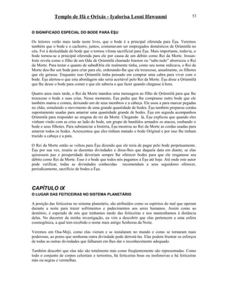 Templo de Ifá e Orixás - Iyalorisa Leoni Ifawunmi
O SIGNIFICADO ESPECIAL DO BODE PARA ÈŞU
Os leitores verão mais tarde neste livro, que o bode é a principal oferenda para Èşu. Veremos
também que o bode e o cachorro, juntos, costumavam ser empregados domésticos de Ọrúnmìlá no
céu. Foi à deslealdade do bode que o tornou vítima sacrificial para Èşu. Mais importante, todavia, o
bode tornou-se a principal oferenda para ele por causa de um débito como Rei da Morte. Irosun-
Irete revela como o filho de um Ọdu de Ọrúnmìlá chamado Imoton ou “sabe-tudo” aborreceu o Rei
da Morte. Para testar o quanto de sabedOría ele realmente tinha, como seu nome indicava, o Rei da
Morte deu-lhe um bode para criar para ele, ordenando-lhe que ele trouxesse, anualmente, os filhotes
que ele gerasse. Enquanto isso Ọrúnmìlá tinha pensado em comprar uma cabra para viver com o
bode. Èşu alertou-o que esta abordagem não seria aceitável pelo Rei da Morte. Èşu disse a Ọrúnmìlá
que lhe desse o bode para comer e que ele saberia o que fazer quando chegasse à hora.
Quatro anos mais tarde, o Rei da Morte mandou uma mensagem ao filho de Ọrúnmìlá para que lhe
trouxesse o bode e suas crias. Nesse momento, Èşu pediu que lhe comprasse outro bode que ele
também matou e comeu, deixando um de seus membros e a cabeça. Ele usou a para marcar pegadas
no chão, simulando o movimento de uma grande quantidade de bodes. Èşu também preparou cordas
supostamente usadas para amarrar uma quantidade grande de bodes. Èşu em seguida acompanhou
Ọrúnmìlá para responder ao enigma do rei da Morte. Chegando lá, Èşu explicou que quando eles
vinham vindo com as crias ao lado do bode, um grupo de bandidos armados os atacou, roubando o
bode e seus filhotes. Para substanciar a história, Èşu mostrou ao Rei da Morte as cordas usadas para
amarrar todos os bodes. Acrescentou que eles tinham matado o bode Oríginal e por isso lhe tinham
trazido a cabeça e a pata.
O Rei da Morte então se voltou para Èşu dizendo que ele teria de pagar pelo bode perpetuamente.
Èşu por sua vez, reuniu as duzentas divindades e disse-lhes que daquela data em diante, se elas
quisessem paz e prosperidade deveriam sempre lhe oferecer bodes para que ele resgatasse seu
débito como Rei da Morte. Esse é o bode que todos nós pagamos a Èşu até hoje. Até onde este autor
pode verificar, todas as divindades conhecidas recomendam a seus seguidores oferecer,
periodicamente, sacrifício de bodes a Èşu.
CAPÍTULO IX
O LUGAR DAS FEITICEIRAS NO SISTEMA PLANETÁRIO
A posição das feiticeiras no sistema planetário, são atribuídos como os espíritos do mal que operam
durante a noite para trazer sofrimentos e padecimentos aos seres humanos. Assim como ao
demônio, é esperado de nós que tenhamos medo das feiticeiras e nos mantenhamos à distância
delas. No decorrer da minha investigação, eu vim a descobrir que elas pertencem a uma esfera
cosmogônica, a qual tem recebido o nome mais antigo Senhoras da Noite.
Veremos em Osa-Meji, como elas vieram e se instalaram no mundo e como se tornaram mais
poderosas, ao ponto que nenhuma outra divindade pode derrotá-las. Elas podem frustrar os esforços
de todas as outras divindades que falharam em lhes dar o reconhecimento adequado.
Também descobri que elas não são totalmente más como freqüentemente são representadas. Como
todo o conjunto de corpos celestiais e terrestres, há feiticeiras boas ou inofensivas e há feiticeiras
más ou negras e vermelhas.
53
 