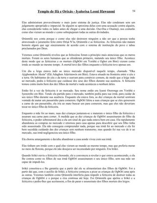 Templo de Ifá e Orixás - Iyalorisa Leoni Ifawunmi
Elas administram provavelmente o mais justo sistema de justiça. Elas não condenam sem um
julgamento apropriado e imparcial. Se alguém se aproxima delas com uma acusação contra alguém,
elas considerarão todos os lados antes de chegar a uma decisão. Ose-Osa e Osameji, nos contarão
como elas vieram ao mundo e como sobrepujaram todas as outras divindades.
Ọrúnmìlá nos conta porque e como elas não destroem ninguém a não ser que a pessoa tenha
atravessado o juramento feito entre Oríşá N’la, Ọrúnmìlá e as feiticeiras. As feiticeiras não matam
homem algum que age sinceramente de acordo com o sistema de instituição do povo e tabus
proclamados por Deus.
Veremos como Ọrúnmìlá revelou que as feiticeiras foram a princípio mais atenciosas que os meros
mortais. Foram os seres humanos que as ofenderam primeiro, matando seu único filho. Acontece
deste modo que as feiticeiras e os mortais (OgbOrí em Yorùbá e Ogboi em Bini) vieram como
irmãs ao mundo ao mesmo tempo. A mortal teve dez filhos enquanto a feiticeira teve apenas um.
Um dia a leiga estava indo ao único mercado disponível naquele tempo, chamado “Oka
Ajigbomekon Akota” (Eki Adagbon Aderinnwin em Bini). Estava situado na fronteira entre o céu e
a terra. Os habitantes do céu e da terra o usavam para comércio comum, de modo que a leiga indo
ao mercado, pediu à feiticeira que cuidasse dos seus dez filhos durante sua ausência. A feiticeira
tomou conta muito bem dos dez filhos da mortal e nada aconteceu a nenhum deles.
Então foi a vez da feiticeira ir ao mercado. Seu nome então era Iyami Osoronga em Yorùbá e
Iyenoroho em Bini. Tendo ela partido para o mercado, também pediu para sua irmã, para cuidar de
seu único filho durante sua ausência. Enquanto ela estava fora, as dez crianças da mortal sentiram
vontade de matar um passarinho para comerem. OgbOrí falou a suas crianças que se eles quisessem
a carne de um passarinho, ela iria ao mato buscar um para comerem, mas que eles não deveriam
tocar no único filho da feiticeira.
Enquanto a mãe foi ao mato, suas dez crianças juntaram-se e mataram o único filho da feiticeira e
assaram sua carne para comer. À medida que as dez crianças de OgbOrí assassinaram do filho da
feiticeira, o poder sobrenatural deu a ela um sinal de que nada estava bem em casa. Ela rapidamente
abandonou as compras no mercado e retornou para casa apenas para descobrir que seu filho tinha
sido assassinado. Ela não conseguia compreender nada, porque sua irmã foi ao mercado e ela foi
bem sucedida cuidando das dez crianças sem nenhum transtorno, mas quando foi sua vez de ir ao
mercado, sua irmã negligenciou seu único filho.
Ela chorou amargamente e decidiu abandonar a casa aonde viveu com sua irmã.
Elas tinham um irmão com o qual elas vieram ao mundo ao mesmo tempo, mas que preferiu morar
no meio da floresta, porque ele não desejava ser incomodado por ninguém. Era Irókò.
Quando Irókò ouviu a feiticeira chorando, ele a convenceu a revelar o que estava acontecendo, e ela
lhe contou como os filhos de sua irmã OgbOrí assassinaram o seu único filho, sem sua mãe ser
capaz de impedi-los.
Irókò consolou-a e lhe garantiu que a partir daí ele se alimentariam dos filhos de OgbOrí. Foi a
partir daí que, com o auxílio de Irókò, a feiticeira começou a picar as crianças de OgbOrí uma após
as outras. Veremos também como Ọrúnmìlá interferiu para impedir a feiticeira de destruir todas as
crianças de OgbOrí e o porque a rixa continua até hoje. Foi Ọrúnmìlá que apelou a Irókò e a
feiticeira e pediu-lhes que aceitassem, a fim de parar o assassinato dos filhos mortais dos leigos.
54
 