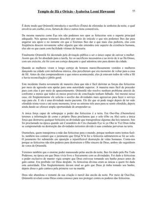 Templo de Ifá e Orixás - Iyalorisa Leoni Ifawunmi
É deste modo que Ọrúnmìlá introduziu o sacrifício (Ètutu) de oferendas às senhoras da noite, o qual
envolvia um coelho, ovos, fartura de óleo e outros itens comestíveis.
Da mesma maneira como Èşu nós não podemos nos opor as feiticeiras sem o suporte principal
adequado. Nós apenas tentamos descobrir por meio do oráculo o que nós podemos lhes dar para
angariar seu apoio e no instante em que o fizermos lhes dar o que mais elas pedirem, elas com
freqüência descem novamente sobre alguém que não entendeu este aspecto da existência humana,
eles são os que caem com facilidade vítimas de bruxaria.
Finalmente Ọrúnmìlá foi decretado pela divinação pública a ser o único capaz de cativar a mulher.
Assim que ele foi abordado para a tarefa, fez os sacrifícios necessários e ao invés de ir ao Ìlú Omuo,
com um exército, ele foi com um cortejo dançante o qual adentrou reto para dentro da cidade.
Quando as mulheres viram o longo cortejo de homens maravilhosamente vestidos e mulheres
dançando na cidade com melodiosa música, elas perceberam que era momento de voltar para a casa
de Ifé. Antes de elas compreenderem o que estava acontecendo, eles já estavam todos de volta a Ifé
e havia reconciliação e júbilo geral.
Este incidente ilustra novamente de maneira clara que não é fácil derrotar as forças das feiticeiras
por meio de agressão sem apelar para uma autorídade superior. A maneira mais fácil de proceder
para com elas é por meio de apascentamento. Ọrúnmìlá não resolve nenhum problema através de
confronto a menos que todos os meios possíveis de conciliação tenham falhado. Até mesmo nesse
caso, ele freqüentemente ele solicita o auxílio das divindades mais agressivas para fazer o serviço
sujo para ele. E ele é uma divindade muito paciente. Ele diz que só pode reagir depois de ter sido
ofendido trinta vezes e até neste momento, levar no mínimo três anos para se sentir ofendido, depois
ainda dando ao ofensor ampla oportunidade de arrepender-se.
A única força capaz de sobrepujar o poder das feiticeiras é a terra. Em Ose-Osa (Osemolura)
teremos a informação de como o próprio Deus proclamou que o solo (Oto ou Ale) seria a única
força que destruiria qualquer feiticeira ou divindade que transgredisse algumas das leis naturais. Isto
foi proclamado na época quando um Curandeiro do Céu chamado Eye to yu Oke to Yoi Orun tinha
se comprometido na destruição das divindades terrestres devido à suas condutas perversas na terra.
Osemolura, quem transportou a mãe das feiticeiras para o mundo, porque nenhum outro tentou fazê-
lo, também nos contará que o juramento que Oríşá N’lá fez a feiticeira submeterem-se foi ao solo.
O juramento foi submetido em oposição a injustificável destruição de vidas humanas. Conta-nos
porque as feiticeiras não têm poderes para destruírem o filho sincero de Deus, ambos são seguidores
de votos de Ọrúnmìlá.
Veremos também que o enorme poder manuseado pelas anciãs da noite, lhes foi dado pelo Pai Todo
Poderoso, na época em que Deus vivia livre e fisicamente com as divindades. Foi dado a feiticeiras
o poder exclusivo de manter vigia sempre que Deus estivesse tomando seu banho pouco antes do
galo cantar. Era proibido ver Deus despido. As feiticeiras divinas eram as únicas a quem foi dada
esta autorídade. Elas freqüentemente davam sinal ao galo que Deus já tinha tomado seu banho,
depois disso o galo cantava pela primeira vez na manhã.
Deus não abandona o restante da sua criação à mercê das anciãs da noite. Por meio de Osa-Ose,
Ọrúnmìlá revelará como Deus conta conosco para nos proteger contra os poderes das feiticeiras.
55
 