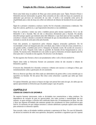 Templo de Ifá e Orixás - Iyalorisa Leoni Ifawunmi
Havia uma linda moça no palácio de Deus que estava pronta para casar. Ògún, Osonyin (Osun) e
Ọrúnmìlá estavam interessados na garota. Deus consentiu em dar a mão da moça em casamento ao
admirador que provasse ser merecedor de sua mão. A tarefa a ser cumprida como prova de
elegibilidade para a mão da moça era colher um tubérculo de Inhame da fazenda divina sem quebrá-
lo.
Ògún foi o primeiro voluntário a realizar a tarefa. Ele foi à fazenda e desenraizou o tubérculo. Tão
logo ele o puxou, quebrou-se, o que logicamente descartava a sua candidatura.
Osun foi o próximo a tentar sua sorte e também passou pela mesma experiência. Foi à vez de
Ọrúnmìlá ir até a fazenda. Mas ele não se direcionou diretamente para a fazenda. Ele decidiu
descobrir porque aqueles que tentaram antes dele falharam e o que fazer para ser bem sucedido. Ele
consultou o oráculo e durante a consulta foi informado do que era desconhecido a todos, Deus tinha
nomeado as anciãs da noite para zelar pela fazenda.
Eram elas portanto, as responsáveis pelos inhames mágicos arrancados quebrarem. Ele foi
recomendado a fazer um banquete para elas com àkarà, ẹkọ e todos os itens de coisas comestíveis, e
um grande coelho, e também para servir o banquete na fazenda à noite. De acordo ele executou o
sacrifício de noite. Naquela noite todas as guardiãs da fazenda divina banquetearam-se com a
comida. Na mesma noite, Ọrúnmìlá teve um sonho no qual as feiticeiras enviaram alguém para lhe
dizer para não ir a fazenda no dia seguinte. Ele deveria ir um dia depois.
No dia seguinte elas fizeram a chuva cair pesadamente sobre o solo a fim de amolecê-lo.
Depois disto todas as feiticeiras fizeram um juramento solene de não encantar o inhame de
Ọrúnmìlá a quebrar.
O terceiro dia, Ọrúnmìlá foi à fazenda e arrancou o inhame com sucesso e o entregou a Deus, que
instantaneamente cedeu a garota para ele em casamento.
Deve-se observar que Deus não falou nada aos admiradores da garota sobre a coisa estranha que os
aguardava na fazenda. Ele tão pouco lhes disse como solucionar a questão que sabia que iriam
enfrentar.
Foi apenas Ọrúnmìlá, que nunca se lançou em algo sem pensar bem antes de agir, ele sabia que era
apenas apascentando as feiticeiras que ele poderia pegar o que ele queria.
CAPÍTULO X
CÓDIGO DE CONDUTA DE ỌRÚNMÌLÁ
De maneira bastante interessante, todas as divindades tem características e tabus similares. Na
dependência da variação do grau de agressividade, eles todos aceitam a imutabilidade das leis
naturais, as quais teólogos e teósofos têm codificado dentro dos 10 mandamentos de Deus. Isto não
é dizer que algumas divindades não mataram quando eles acreditaram ter fortes justificativas para
fazê-lo, no momento em que códigos terrestres e celestes admitiram a punição capital como medida
para sentenciar os ofensores capitais.
Sem exceção, todas as divindades também aceitaram a supremacia de Deus. No caso de Ọrúnmìlá,
ele deixou na memória de todos seus apóstolos, discípulos, sacerdotes e seguidores que ele é apenas
56
 