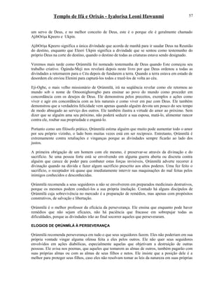 Templo de Ifá e Orixás - Iyalorisa Leoni Ifawunmi
um servo de Deus, e no melhor conceito de Deus, este é o porque ele é geralmente chamado
AjibOríşa Kpeero e Ukpin.
AjibOríşa Kpeero significa a única divindade que acorda de manhã para ir saudar Deus na Reunião
do destino, enquanto que Eleeri Ukpin significa a divindade que se sentou como testemunho do
próprio Deus na corte do destino, quando o destino de todas as criaturas estava sendo designado.
Veremos mais tarde como Ọrúnmìlá foi nomeado testemunha de Deus quando Este começou seu
trabalho criativo. Ògúnda-Meji nos revelará depois neste livro por que Deus ordenou a todas as
divindades a retornarem para o Céu depois de fundarem a terra. Quando a terra estava em estado de
desordem ele enviou Elenini para capturá-los todos e trazê-los de volta ao céu.
Eji-Ogbe, o mais velho missionário de Ọrúnmìlá, irá na seqüência revelar como ele retornou ao
mundo sob o nome de Omoonighorogbo para ensinar ao povo do mundo como proceder em
concordância com os desejos de Deus. Ele demonstrou pelos preceitos, exemplos e ações como
viver e agir em concordância com as leis naturais e como viver em paz com Deus. Ele também
demonstrou que a verdadeira felicidade vem apenas quando alguém devota um pouco do seu tempo
de modo abnegado ao serviço dos outros. Ele também ilustra a virtude do amor ao próximo. Sem
dizer que se alguém ama seu próximo, não poderá seduzir a sua esposa, matá-lo, alimentar rancor
contra ele, roubar sua propriedade e enganá-lo.
Portanto como um filósofo prático, Ọrúnmìlá estima alguém que muito pode aumentar todo o amor
por seu próprio vizinho, o lado bom muitas vezes está em ser recíproco. Entretanto, Ọrúnmìlá é
extremamente contra retaliações e vinganças porque as divindades sempre ficarão ao lado dos
justos.
A primeira obrigação de um homem com ele mesmo, é preservar-se através da divinação e do
sacrifício. Se uma pessoa forte está se envolvendo em alguma guerra aberta ou discreta contra
alguém que carece de poder para combater estas forças invisíveis, Ọrúnmìlá adverte recorrer à
divinação quando na dúvida e fazer algum sacrifício prescrito aos altos poderes. Uma fez feito o
sacrifício, o receptador irá quase que imediatamente intervir nas maquinações do mal feitas pelos
inimigos conhecidos e desconhecidas.
Ọrúnmìlá recomenda a seus seguidores a não se envolverem em preparados medicinais destrutivos,
porque os mesmos podem conduzi-los a sua própria imolação. Contudo há alguns discípulos de
Ọrúnmìlá cuja sobrevivência no mercado é a preparação de remédios, mas apenas com propósitos
construtivos, de salvação e libertação.
Ọrúnmìlá é o melhor professor da eficácia da perseverança. Ele ensina que enquanto pode haver
remédios que não sejam eficazes, não há paciência que fracasse em sobrepujar todas as
dificuldades, porque as divindades irão ao final socorrer aqueles que perseveraram.
ELOGIOS DE ỌRÚNMÌLÁ À PERSEVERANÇA
Ọrúnmìlá recomenda perseverança em tudo o que seus seguidores fazem. Eles não poderiam em sua
própria vontade vingar alguma ofensa feita a eles pelos outros. Ele não quer seus seguidores
envolvidos em ações diabólicas, especialmente aquelas que objetivam a destruição de outras
pessoas. Ele avisa nos poemas, que aqueles que tomarem as almas de outros, também pagarão com
suas próprias almas ou com as almas de seus filhos e netos. Ele insiste que a posição dele é a
melhor para proteger seus filhos, caso eles não resolvam tomar as leis da natureza em suas próprias
57
 