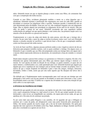 Templo de Ifá e Orixás - Iyalorisa Leoni Ifawunmi
mãos. Ọrúnmìlá insiste em que se alguém planeja a morte contra seus filhos, ele certamente fará
com que a conspiração não tenha sucesso.
Contudo se seus filhos, revidarem planejando também a morte ou a ruína daqueles que o
ofenderam, Ọrúnmìlá rejeitará a justificação dos argumentos nos casos de cada filho, quando as
divindades se reunirem em julgamento sobre a questão. Nenhuma questão é estabelecida sem ter
sido determinada pelas divindades. Estas por sua vez, não condenam ninguém sem um julgamento
limpo. Mas se alguém adquire por preempção ao julgamento divino pela lei do retorno, olho por
olho, ele perde a justiça de sua causa. Ọrúnmìlá recomenda que seus seguidores tenham
conhecimento de qualquer um que queira planejar o mal contra eles, sua primeira reação será ir ao
oráculo a fim de descobrir se a pessoa terá sucesso.
Freqüentemente se o peso da culpa está dentro da outra pessoa, será dito que o inimigo não o
vencerá. Se por outro lado, o peso da culpa se inclina levemente contra você, você será Oríentado
durante a consulta oracular no sacrifício o qual deverá fazer a fim de que a conspiração maléfica
contra sua força pessoal não tenha sucesso.
Ao invés de fazer sacrifício, algumas pessoas preferem ainda os atos vingativos através da ida aos
feiticeiros para preparar remédios mortais, com os quais combater o inimigo. Em alguns casos, se
Ọrúnmìlá vê que o remédio que seu filho está preparando contra seu inimigo fará a ele algum mal e
o mesmo obterá repercussão dolorosa no desenrolar, ele neutralizará a força do remédio e o tornará
inútil.
Diante desta situação a pessoa forte começa a se questionar se o feiticeiro o enganou. Ele não o fez.
Ọrúnmìlá tem apenas demonstrado para seus filhos que destruir algum inimigo é destruir a si
mesmo. Se você aponta um dedo na direção do seu inimigo, os quatro restantes, os quais são em
maior número, e simbolizando o eco, estão apontando para você. Ọrúnmìlá ilustrará que alguém que
alguém que cava a sepultura de seus inimigos está ao mesmo tempo cavando sua própria. Este é o
motivo de que a oração freqüente de Ọrúnmìlá é para o bem dos amigos, inimigos, feiticeiras,
divindades, irmãos e irmãs, assim que por esta razão aqueles que lhe desejam mal talvez não o
alcancem.
Ele defende que é freqüentemente muito recompensador para você orar por um inimigo que está
planejando o mal contra você do que quando as divindades se unem para solucionar o caso, o peso
da probidade estará a seu lado. É melhor ter o suporte das divindades em uma certa situação do que
atrair sobre si a sua reprovação.
A EFICÁCIA DA PACIÊNCIA NO IFISMO
Ọrúnmìlá diz que quando ele está com pressa, sua rapidez de ação não é mais rápida do que o passo
com o qual a pequenina formiga ou o ágil caracol se move. Ele diz que sempre quando ele está se
deslocando e uma árvore cai atrapalhando seu caminho, ele espera pela árvore caída, até que ela
apodreça até o fim antes de ele continuar sua jornada.
Se por outro lado uma pedra bloqueia o seu caminho, ele irá aguardar até que a folhagem se
amontoe até o cume da pedra, até ultrapassá-lo como uma ponte fornecida pelo amontoado de
folhas. Até mesmo quando ele resolve reagir, não o faz de tal modo diretamente. Ele apela para
algumas das mais agressivas divindades como Èşu, Ògún, Sankpana ou Şàngó, fazendo sacrifícios
para eles e exortando-os a agirem em seu favor.
58
 