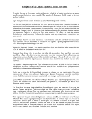 Templo de Ifá e Orixás - Iyalorisa Leoni Ifawunmi
Ọrúnmìlá diz que se ele reagem muito rapidamente, o fará de tal modo em três anos e apenas
quando sua paciência tiver sido exaurida. Mas quando ele finalmente decide reagir, o faz sem
qualquer piedade.
Ogbe-Suru proporciona a clara ilustração de como Ọrúnmìlá age neste contexto.
Era uma vez uma princesa residente em Iwo, cuja beleza era de tal modo cativante que todos os
homens não eram considerados qualificados o bastante para ela. Seu pai, o Ọba de Iwo, tinha sido
informado a não contratar casamento para ela com ninguém exceto com um homem escolhido por
ela mesma. Quando o povo de Ifé ouviu sobre sua fama e beleza, eles decidiram disputar sua mão
em casamento. Ògún foi o primeiro a fazer uma tentativa. Foi a Iwo e a visão da princesa
deslumbrou o completamente e ele jurou não respeitar nada nem ninguém para conquistar o seu
amor para si.
Quando Ògún declarou seu amor, ela aceitou-o sem nenhuma hesitação. Entretanto insistiu que ela
tinha que morar com seu pretendente na casa de seu pai, sugestão a qual Ògún prontamente aceitou.
Ela o entreteve primorosamente por sete dias.
No terceiro dia de sua chegada a Iwo, a princesa pediu a Ògún para lhe contar sobre suas proibições
a fim de reduzir-se às chances de atrito entre eles.
Antes de Ògún deixar Ifé e ir para Iwo, ele tinha sido prevenido a fazer sacrifício a seu anjo
guardião e a Èşu, a fim de retornar de sua missão com vida para casa. Ògún gabou-se de que
antigamente nenhuma batalha jamais tinha desafiado sua força e valor, e ele não via motivo em
fazer preparação sacrificial alguma quando ele estava indo encontrar uma mulher. Ele não fez o
sacrifício.
Em resposta a pergunta da princesa, Ògún informou-lhe que estava proibido de óleo do caroço de
palma (Adin ou Uden) e menstruação. Em outras palavras ele é proibido de ver qualquer assento
manchado pelo fluxo menstrual da mulher.
Assim que os sete dias de hospitalidade cessaram, a princesa viu sua menstruação. Ela então
preparou uma refeição com Adin para Ògún comer. Quando ela entregou a comida para Ògún
comer, ela deliberadamente sentou em sua almofada sem proteger seu fluxo menstrual.
Quando Ògún se acomodou para saborear a refeição descobriu que a sopa fora preparada com Adin.
Quando ele levantou sua cabeça furiosamente para procurá-la, viu também que havia fluxo
menstrual em seu assento.
Em fúria Ògún lançou-se para golpeá-la e ela rapidamente correu aos aposentos de seu pai por
socorro. Quando seu pai viu Ògún perseguindo sua filha, o Ọba usou seu Aşẹ para conjurá-lo a
parar e rapidamente ordenou Ògún a se transfigurar num malho usado pelos ferreiros, o qual ele é
até hoje. Este foi o fim da tentativa de Ògún em conquistar a princesa de Iwo para sua esposa.
Após esperar em vão pelo retorno de Ògún com a princesa para Ifé, seu irmão mais novo Osonyin
(Osun em Bini) decidiu seguir para Iwo para uma dupla missão, a de localizar Ògún e se possível de
conquistar a princesa para si. Antes da partida para Iwo, também foi avisado a ele para fazer
sacrifício para seu anjo guardião e oferecer um bode a Èşu. Ele também se gabou que como
proprietário de todos os remédios diabólicos que existem, seria degradante para ele fazer algum
sacrifício para qualquer outra divindade. Então ele partiu para Iwo.
59
 