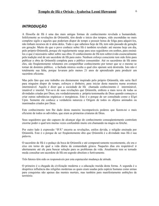 Templo de Ifá e Orixás - Iyalorisa Leoni Ifawunmi
INTRODUÇÃO
A filosofia de Ifá é uma das mais antigas formas de conhecimento revelada a humanidade.
Infelizmente as revelações de Ọrúnmìlá, têm desde o início dos tempos, sido escondidas no mais
completo sigilo e aqueles que poderiam dispor de tempo e possuir horas de folga para adquiri-los,
não tinham recursos de ir atrás deles. Tudo o que sabemos hoje de Ifá, tem sido passado de geração
em geração. Muito do que o povo conhece sobre Ifá é também revelado: até mesmo hoje em dia,
pelo próprio Ọrúnmìlá, porque ele regularmente surge para seus seguidores em sonhos, para ensiná-
los o que é necessário saber sobre sua obra. O conhecimento de Ifá tem sobrevivido essencialmente
pela tradição oral de um sacerdote de Ifá para outro. Nenhum esforço consciente tem sido feito para
publicar a obra de Ọrúnmìlá completa para o público consumidor. Até os sacerdotes de Ifá entre
eles, são freqüentemente relutantes em compartilhar conhecimento por temor que se o mesmo se
tornar de domínio público, a fachada mística oculta a qual eles operam será destruída. Isto não é
totalmente sua falta, porque levaram pelo menos 21 anos de aprendizado para produzir um
sacerdote eficiente.
Mas pelo fato que este trabalho era diretamente inspirado pelo próprio Ọrúnmìlá, não seria fácil
para ninguém dispor de tempo, esforços e dinheiro, para iniciar desta maneira numa aventura
interminável. Aquilo é dizer que a sociedade de Ifá chamada conhecimento é interminável,
imutável e imortal. Ver-se-á de suas revelações que Ọrúnmìlá, embora a mais nova de todas as
divindades criadas por Deus, era verdadeiramente a própria testemunha de Deus quando começou a
criar outras substâncias orgânicas e inorgânicas. Este é o porque de ser consultado como o Ẹlẹri
Upin. Somente ele conhece a verdadeira natureza e Orígem de todos os objetos animados ou
inanimados criados por Deus.
Este conhecimento tem lhe dado desta maneira incomparáveis poderes que fazem-no o mais
eficiente de todos os adivinhos, que eram as primeiras criaturas de Deus.
Seus seguidores que são capazes de alcançar algo do conhecimento conseqüentemente controlam
enorme poder o qual tem muitas vezes confundido muito em chamando na magia ou fetiche.
Por outro lado à expressão “IFÁ” encerra as revelações, estilos devida, e religião ensinada por
Ọrúnmìlá. Este é o porque de ser freqüentemente dito que Ọrúnmìlá é a divindade mas Ifá é sua
palavra.
O sacerdote de Ifá é o pedaço da boca de Ọrúnmìlá e até comparativamente recentemente, ele era o
eixo em torno do qual a vida diária da comunidade girava. Naqueles dias era respeitável ir
abertamente até ele para buscar solução para os problemas da vida. Atualmente tem se tornado
moda consultar um sacerdote de Ifá em segredo absoluto e furtivamente.
Três fatores têm sido os responsáveis por esta espetacular mudança de atitude.
O primeiro é a chegada da civilização moderna e a educação trazida desta forma. A segunda é a
despótica influência das religiões modernas as quais eram usadas pela espécie humana como armas
para conquistas não apenas das mentes mortais, mas também para manifestamente ambições de
território.
6
 